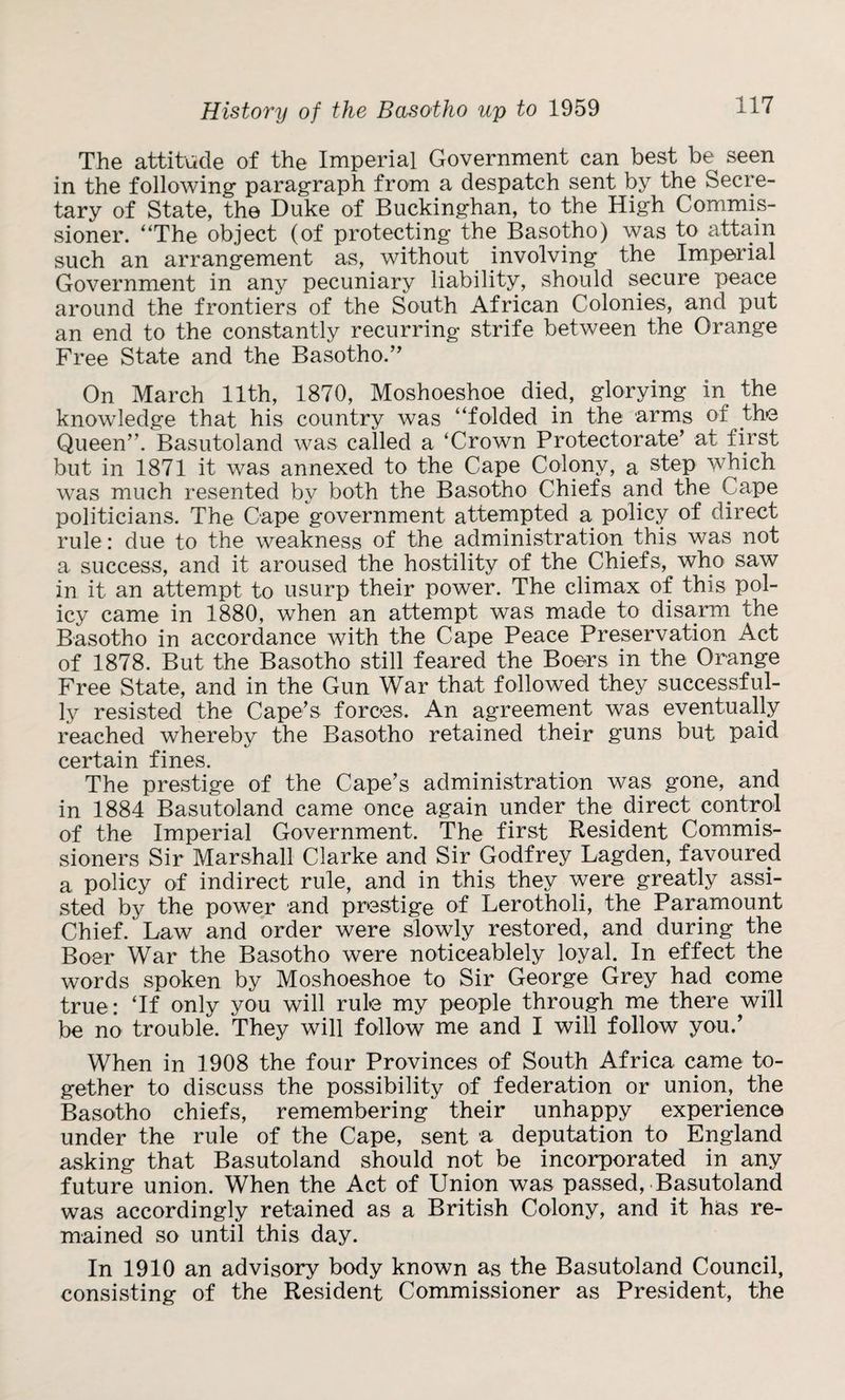 History of the Basotho up to 1959 The attitude of the Imperial Government can best be seen in the following paragraph from a despatch sent by the Secre¬ tary of State, the Duke of Buckinghan, to the High Commis¬ sioner. “The object (of protecting the Basotho) was to attain such an arrangement as, without involving the Imperial Government in any pecuniary liability, should secure peace around the frontiers of the South African Colonies, and put an end to the constantly recurring strife between the Orange Free State and the Basotho.” On March 11th, 1870, Moshoeshoe died, glorying in the knowledge that his country was “folded in the arms of the Queen”. Basutoland was called a ‘Crown Protectorate’ at first but in 1871 it was annexed to the Cape Colony, a step which was much resented by both the Basotho Chiefs and the Cape politicians. The Cape government attempted a policy of direct rule: due to the weakness of the administration this was not a success, and it aroused the hostility of the Chiefs, who saw in it an attempt to usurp their power. The climax of this pol¬ icy came in 1880, when an attempt was made to disarm the Basotho in accordance with the Cape Peace Preservation Act of 1878. But the Basotho still feared the Boers in the Orange Free State, and in the Gun War that followed they successful¬ ly resisted the Cape’s forces. An agreement was eventually reached whereby the Basotho retained their guns but paid certain fines. The prestige of the Cape’s administration was gone, and in 1884 Basutoland came once again under the direct control of the Imperial Government. The first Resident Commis¬ sioners Sir Marshall Clarke and Sir Godfrey Lagden, favoured a policy of indirect rule, and in this they were greatly assi¬ sted by the power and prestige of Lerotholi, the Paramount Chief. Law and order were slowly restored, and during the Boer War the Basotho were noticeablely loyal. In effect the words spoken by Moshoeshoe to Sir George Grey had come true: ‘If only you will rule my people through me there will be no trouble. They will follow me and I will follow you.’ When in 1908 the four Provinces of South Africa came to¬ gether to discuss the possibility of federation or union, the Basotho chiefs, remembering their unhappy experience under the rule of the Cape, sent a deputation to England asking that Basutoland should not be incorporated in any future union. When the Act of Union was passed,-Basutoland was accordingly retained as a British Colony, and it has re¬ mained so until this day. In 1910 an advisory body known as the Basutoland Council, consisting of the Resident Commissioner as President, the