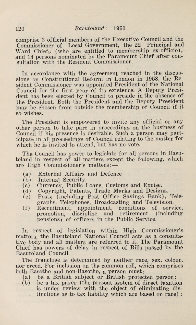 comprise 3 official members of the Executive Council and the Commissioner of Local Government, the 22 Principal and Ward Chiefs (who are entitled to membership ex-officio), and 14 persons nominated by the Paramount Chief after con¬ sultation with the Resident Commissioner. In accordance with the agreement reached in the discus¬ sions on Constitutional Reform in London in 1958, the Re¬ sident Commissioner was appointed President of the National Council for the first year of its existence. A Deputy Presi¬ dent has been elected by Council to preside in the absence of the President. Both the President and the Deputy President may be chosen from outside the membership of Council if it so wishes. The President is empowered to invite any official or any other person to take part in proceedings on the business of Council if his presence is desirable. Such a person may part¬ icipate in all proceedings of Council relating to the matter for which he is invited to attend, but has no vote. The Council has power to legislate for all persons in Basu¬ toland in respect of all matters except the following, which are High Commissioner's matters:— (a) External Affairs and Defence (b) Internal Security. (c) Currency, Public Loans, Customs and Excise. (d) Copyright, Patents, Trade Marks and Designs. (e) Posts (including Post Office Savings Bank), Tele¬ graphs, Telephones, Broadcasting and Television. (f) Recruitment, appointment, conditions of service, promotion, discipline and retirement (including pensions) of officers in the Public Service. In respect of legislation within High Commissioner’s matters, the Basutoland National Council acts as a consulta¬ tive body and all matters are referred to it. The Paramount Chief has powers of delay in respect of Bills passed by the Basutoland Council. The franchise is determined by neither race, sex, colour, nor creed. For inclusion on the common roll, which comprises both Basotho and non-Basotho, a person must: (a) be a British subject or British protected person: (b) be a tax payer (the present system of direct taxation is under review with the object of eliminating dis¬ tinctions as to tax liability which are based on race) :