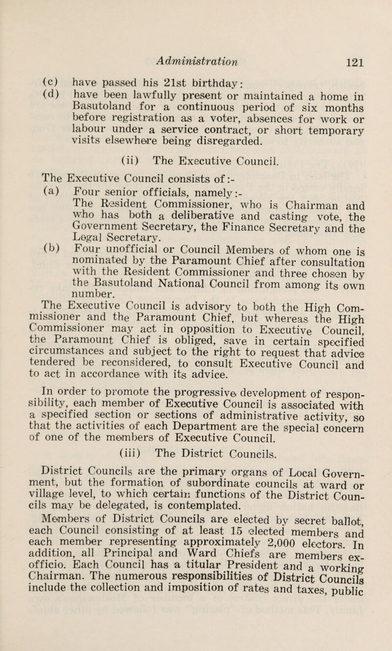 (c) have passed his 21st birthday: (d) have been lawfully present or maintained a home in Basutoland for a continuous period of six months before registration as a voter, absences for work or labour under a service contract, or short temporary visits elsewhere being disregarded. (ii) The Executive Council. The Executive Council consists of (a) Four senior officials, namely The Resident Commissioner, who is Chairman and who has both a deliberative and casting vote, the Government Secretary, the Finance Secretary and the Legal Secretary. (b) Four unofficial or Council Members of whom one is nominated by the Paramount Chief after consultation with the Resident Commissioner and three chosen by the Basutoland National Council from among its own number. The Executive Council is advisory to both the High Com¬ missioner and the Paramount Chief, but whereas the High Commissioner may act in opposition to Executive Council, the Paramount Chief is obliged, save in certain specified circumstances and subject to the right to request that advice tendered be reconsidered, to consult Executive Council and to act in accordance with its advice. In order to promote the progressive development of respon¬ sibility, each member of Executive Council is associated with a specified section or sections of administrative activity, so that the activities of each Department are the special concern of one of the members of Executive Council. (iii) The District Councils. District Councils are the primary organs of Local Govern¬ ment, but the formation of subordinate councils at ward or village level, to which certain functions of the District Coun¬ cils may be delegated, is contemplated. Members of District Councils are elected by secret ballot, each Council consisting of at least 15 elected members and each member representing approximately 2,000 electors. In addition, all Principal and Ward Chiefs are members ex- officio. Each Council has a titular President and a working Chairman. The numerous responsibilities of District Councils include the collection and imposition of rates and taxes, public
