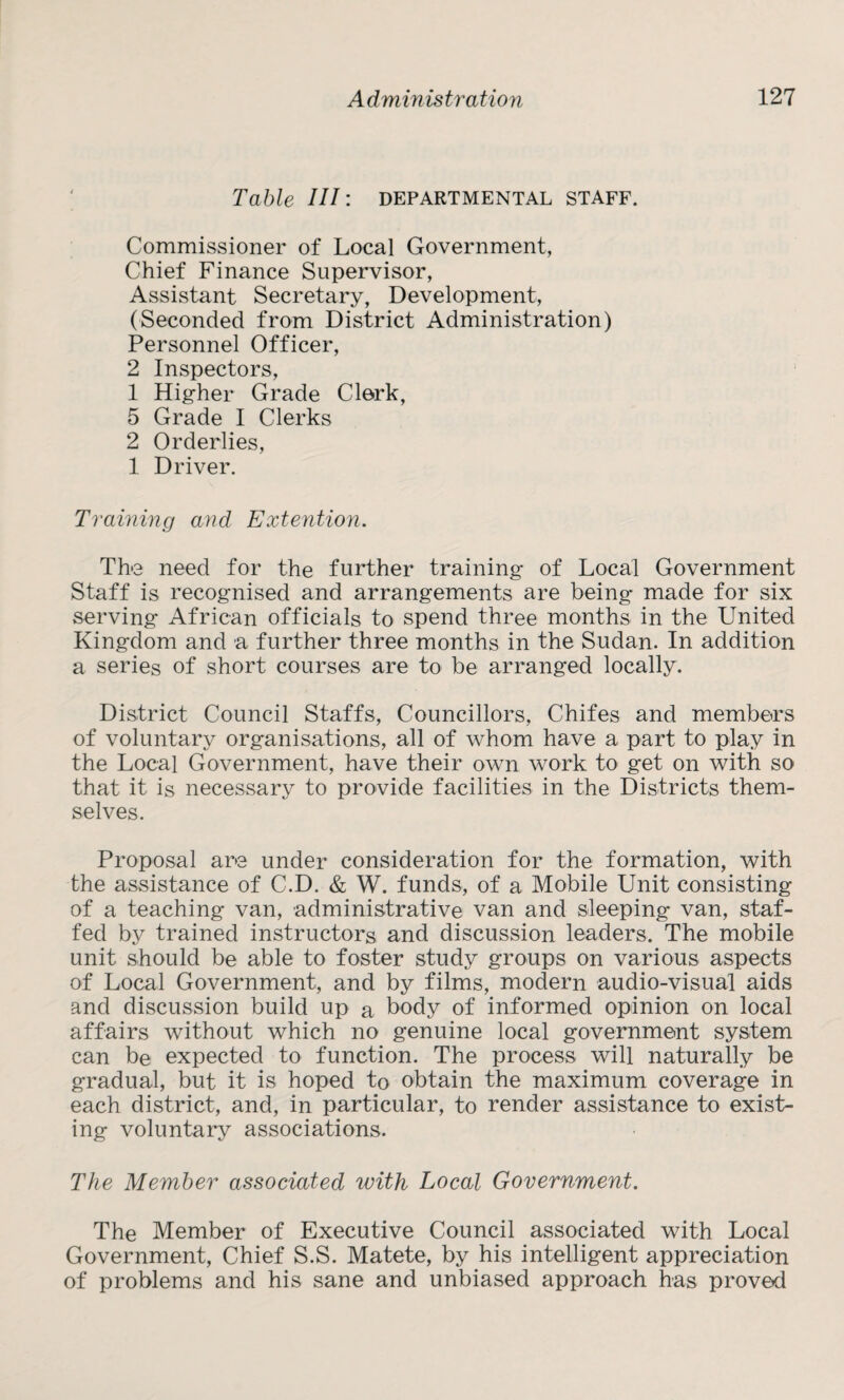 Table III: departmental staff. Commissioner of Local Government, Chief Finance Supervisor, Assistant Secretary, Development, (Seconded from District Administration) Personnel Officer, 2 Inspectors, 1 Higher Grade Clerk, 5 Grade I Clerks 2 Orderlies, 1 Driver. Training and Extention. The need for the further training of Local Government Staff is recognised and arrangements are being made for six serving African officials to spend three months in the United Kingdom and a further three months in the Sudan. In addition a series of short courses are to be arranged locally. District Council Staffs, Councillors, Chifes and members of voluntary organisations, all of whom have a part to play in the Local Government, have their own work to get on with so that it is necessary to provide facilities in the Districts them¬ selves. Proposal are under consideration for the formation, with the assistance of C.D. & W. funds, of a Mobile Unit consisting of a teaching van, administrative van and sleeping van, staf¬ fed by trained instructors and discussion leaders. The mobile unit should be able to foster study groups on various aspects of Local Government, and by films, modern audio-visual aids and discussion build up a body of informed opinion on local affairs without which no genuine local government system can be expected to function. The process will naturally be gradual, but it is hoped to obtain the maximum coverage in each district, and, in particular, to render assistance to exist¬ ing voluntary associations. The Member associated with Local Government. The Member of Executive Council associated with Local Government, Chief S.S. Matete, by his intelligent appreciation of problems and his sane and unbiased approach has proved
