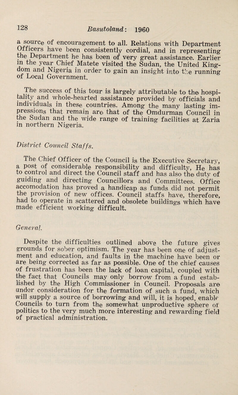 a source of encouragement to all. Relations with Department Officers have been consistently cordial, and in representing the Department he has been of very great assistance. Earlier m the year Chief Matete visited the Sudan, the United King¬ dom and Nigeria in order to gain an insight into the running of Local Government. The success of this tour is largely attributable to the hospi¬ tality and whole-hearted assistance provided by officials and individuals in these countries. Among the many lasting im¬ pressions that remain are that of the Omdurman Council in the Sudan and the wide range of training facilities at Zaria in northern Nigeria. District Council Staffs. The Chief Officer of the Council is the Executive Secretary, a, post of considerable responsibility and difficulty, He has to control and direct the Council staff and has also the duty of guiding and directing Councillors and Committees. Office accomodation has proved a handicap as funds did not permit the provision of new offices. Council staffs have, therefore, had to operate in scattered and obsolete buildings which have made efficient working difficult. General. Despite the difficulties outlined above the future gives grounds for sober optimism. The year has been one of adjust¬ ment and education, and faults in the machine have been or are being corrected as far as possible. One of the chief causes of frustration has been the lack of loan capital, coupled with the fact that Councils may only borrow from a fund estab¬ lished by the High Commissioner in Council. Proposals are under consideration for the formation of such a fund, which will supply a source of borrowing and will, it is hoped, enable Councils to turn from the somewhat unproductive sphere of politics to the very much more interesting and rewarding field of practical administration.