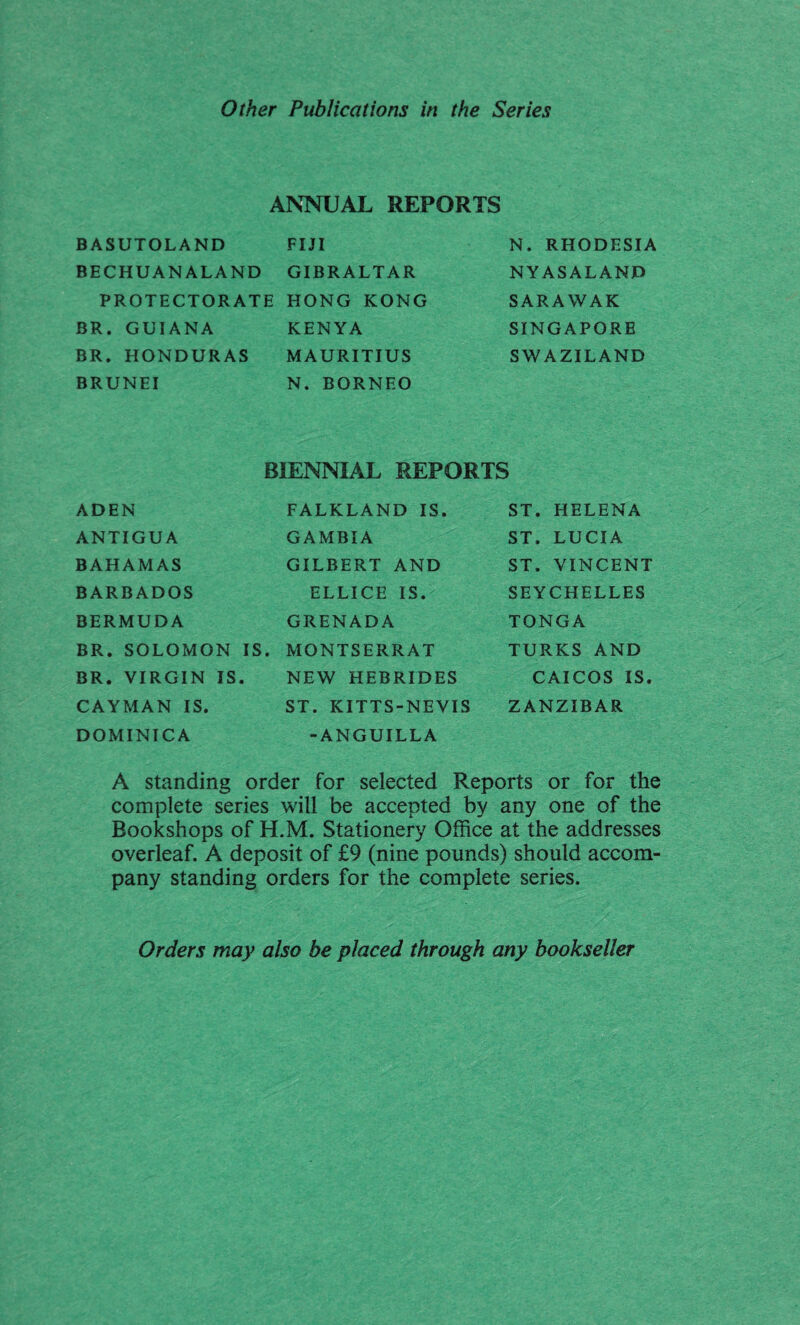 Other Publications in the Series ANNUAL REPORTS BASUTOLAND FIJI BECHUANALAND GIBRALTAR PROTECTORATE HONG KONG BR. GUIANA KENYA BR. HONDURAS MAURITIUS BRUNEI N. BORNEO N. RHODESIA NY ASALAND SARAWAK SINGAPORE SWAZILAND BIENNIAL REPORTS ADEN FALKLAND IS. ST. HELENA ANTIGUA GAMBIA ST. LUCIA BAHAMAS GILBERT AND ST. VINCENT BARBADOS ELLICE IS. SEYCHELLES BERMUDA GRENADA TONGA BR. SOLOMON IS. MONTSERRAT TURKS AND BR. VIRGIN IS. NEW HEBRIDES CAICOS IS. CAYMAN IS. ST. KITTS-NEVIS ZANZIBAR DOMINICA -ANGUILLA A standing order for selected Reports or for the complete series will be accepted by any one of the Bookshops of H.M. Stationery Office at the addresses overleaf. A deposit of £9 (nine pounds) should accom¬ pany standing orders for the complete series. Orders may also be placed through any bookseller