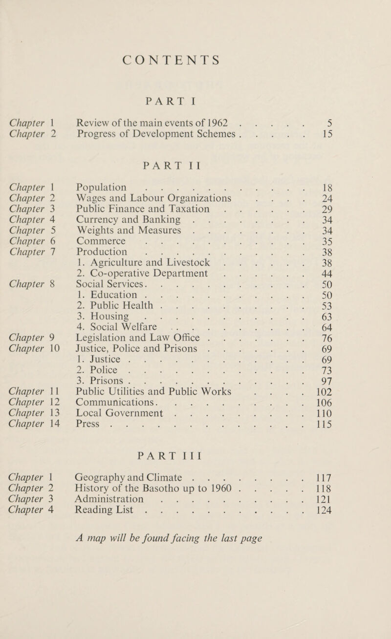 CONTENTS Chapter 1 Chapter 2 Chapter 1 Chapter 2 Chapter 3 Chapter 4 Chapter 5 Chapter 6 Chapter 1 Chapter 8 Chapter 9 Chapter 10 Chapter 11 Chapter 12 Chapter 13 Chapter 14 Chapter 1 Chapter 2 Chapter 3 Chapter 4 PART I Review of the main events of 1962 . 5 Progress of Development Schemes.15 PART II Population.18 Wages and Labour Organizations .... 24 Public Finance and Taxation.29 Currency and Banking.34 Weights and Measures.34 Commerce.35 Production.38 1. Agriculture and Livestock.38 2. Co-operative Department.44 Social Services.50 1. Education.50 2. Public Health.53 3. Housing.63 4. Social Welfare.64 Legislation and Law Office.76 Justice, Police and Prisons.69 1. Justice.69 2. Police.73 3. Prisons.97 Public Utilities and Public Works .... 102 Communications.106 Local Government.110 Press.115 PART III Geography and Climate.117 History of the Basotho up to 1960 . 118 Administration.121 Reading List.124 A map will be found facing the last page