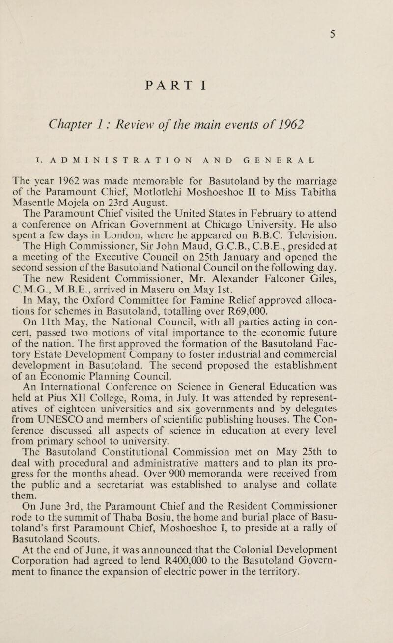 PART I Chapter 1: Review of the main events of 1962 I. ADMINISTRATION AND GENERAL The year 1962 was made memorable for Basutoland by the marriage of the Paramount Chief, Motlotlehi Moshoeshoe II to Miss Tabitha Masentle Mojela on 23rd August. The Paramount Chief visited the United States in February to attend a conference on African Government at Chicago University. He also spent a few days in London, where he appeared on B.B.C. Television. The High Commissioner, Sir John Maud, G.C.B., C.B.E., presided at a meeting of the Executive Council on 25th January and opened the second session of the Basutoland National Council on the following day. The new Resident Commissioner, Mr. Alexander Falconer Giles, C.M.G., M.B.E., arrived in Maseru on May 1st. In May, the Oxford Committee for Famine Relief approved alloca¬ tions for schemes in Basutoland, totalling over R69,000. On 11th May, the National Council, with all parties acting in con¬ cert, passed two motions of vital importance to the economic future of the nation. The first approved the formation of the Basutoland Fac¬ tory Estate Development Company to foster industrial and commercial development in Basutoland. The second proposed the establishment of an Economic Planning Council. An International Conference on Science in General Education was held at Pius XII College, Roma, in July. It was attended by represent¬ atives of eighteen universities and six governments and by delegates from UNESCO and members of scientific publishing houses. The Con¬ ference discussed all aspects of science in education at every level from primary school to university. The Basutoland Constitutional Commission met on May 25th to deal with procedural and administrative matters and to plan its pro¬ gress for the months ahead. Over 900 memoranda were received from the public and a secretariat was established to analyse and collate them. On June 3rd, the Paramount Chief and the Resident Commissioner rode to the summit of Thaba Bosiu, the home and burial place of Basu¬ toland’s first Paramount Chief, Moshoeshoe I, to preside at a rally of Basutoland Scouts. At the end of June, it was announced that the Colonial Development Corporation had agreed to lend R400,000 to the Basutoland Govern¬ ment to finance the expansion of electric power in the territory.