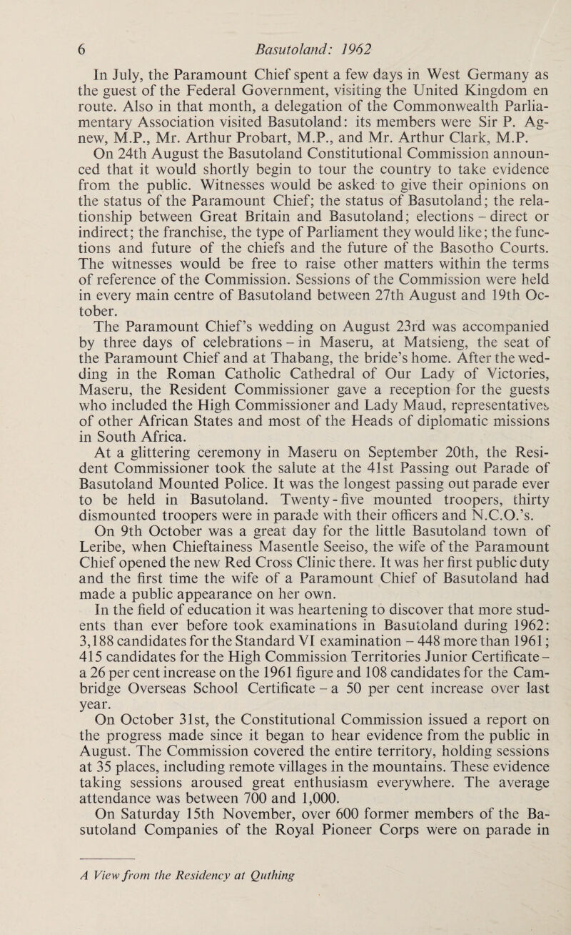 In July, the Paramount Chief spent a few days in West Germany as the guest of the Federal Government, visiting the United Kingdom en route. Also in that month, a delegation of the Commonwealth Parlia¬ mentary Association visited Basutoland: its members were Sir P. Ag- new, M.P., Mr. Arthur Probart, M.P., and Mr. Arthur Clark, M.P. On 24th August the Basutoland Constitutional Commission announ¬ ced that it would shortly begin to tour the country to take evidence from the public. Witnesses would be asked to give their opinions on the status of the Paramount Chief; the status of Basutoland; the rela¬ tionship between Great Britain and Basutoland; elections - direct or indirect; the franchise, the type of Parliament they would like; the func¬ tions and future of the chiefs and the future of the Basotho Courts. The witnesses would be free to raise other matters within the terms of reference of the Commission. Sessions of the Commission were held in every main centre of Basutoland between 27th August and 19th Oc¬ tober. The Paramount Chief’s wedding on August 23rd was accompanied by three days of celebrations - in Maseru, at Matsieng, the seat of the Paramount Chief and at Thabang, the bride’s home. After the wed¬ ding in the Roman Catholic Cathedral of Our Lady of Victories, Maseru, the Resident Commissioner gave a reception for the guests who included the High Commissioner and Lady Maud, representatives of other African States and most of the Heads of diplomatic missions in South Africa. At a glittering ceremony in Maseru on September 20th, the Resi¬ dent Commissioner took the salute at the 41st Passing out Parade of Basutoland Mounted Police. It was the longest passing out parade ever to be held in Basutoland. Twenty-five mounted troopers, thirty dismounted troopers were in parade with their officers and N.C.O.’s. On 9th October was a great day for the little Basutoland town of Leribe, when Chieftainess Masentle Seeiso, the wife of the Paramount Chief opened the new Red Cross Clinic there. It was her first public duty and the first time the wife of a Paramount Chief of Basutoland had made a public appearance on her own. In the field of education it was heartening to discover that more stud¬ ents than ever before took examinations in Basutoland during 1962: 3,188 candidates for the Standard VI examination - 448 more than 1961; 415 candidates for the High Commission Territories Junior Certificate- a 26 per cent increase on the 1961 figure and 108 candidates for the Cam¬ bridge Overseas School Certificate - a 50 per cent increase over last year. On October 31st, the Constitutional Commission issued a report on the progress made since it began to hear evidence from the public in August. The Commission covered the entire territory, holding sessions at 35 places, including remote villages in the mountains. These evidence taking sessions aroused great enthusiasm everywhere. The average attendance was between 700 and 1,000. On Saturday 15th November, over 600 former members of the Ba¬ sutoland Companies of the Royal Pioneer Corps were on parade in A View from the Residency at Quthing