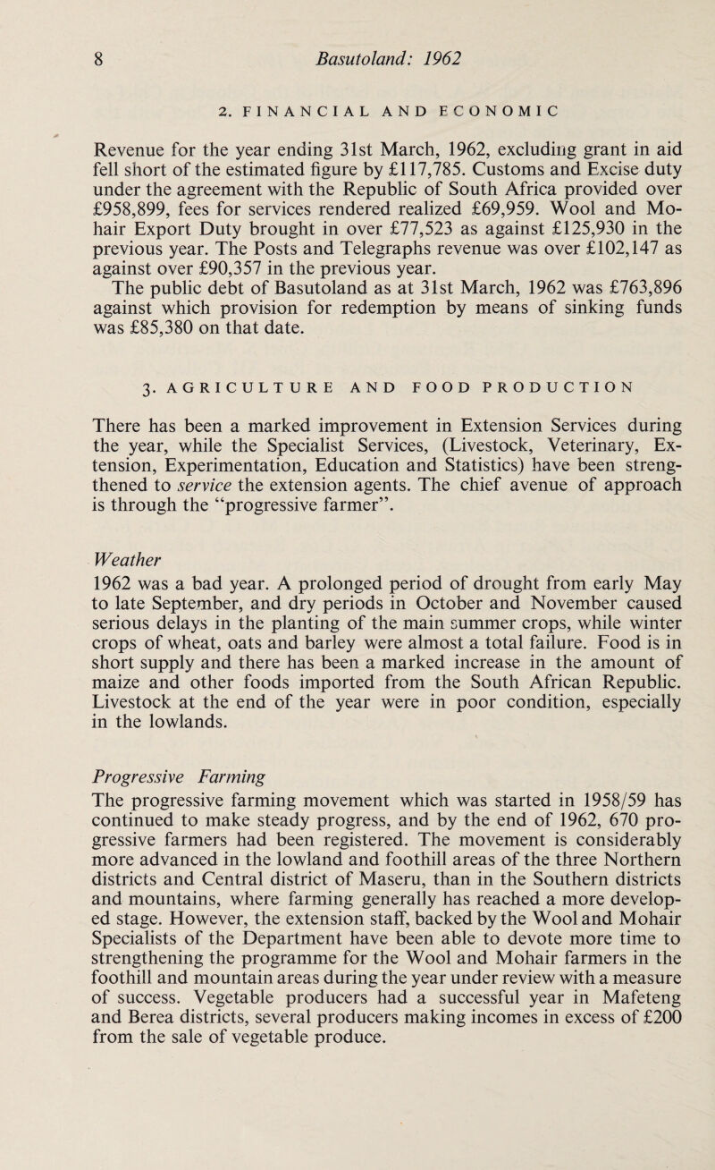 2. FINANCIAL, AND ECONOMIC Revenue for the year ending 31st March, 1962, excluding grant in aid fell short of the estimated figure by £117,785. Customs and Excise duty under the agreement with the Republic of South Africa provided over £958,899, fees for services rendered realized £69,959. Wool and Mo¬ hair Export Duty brought in over £77,523 as against £125,930 in the previous year. The Posts and Telegraphs revenue was over £102,147 as against over £90,357 in the previous year. The public debt of Basutoland as at 31st March, 1962 was £763,896 against which provision for redemption by means of sinking funds was £85,380 on that date. 3. A G R I C U L T U R E AND FOOD PRODUCTION There has been a marked improvement in Extension Services during the year, while the Specialist Services, (Livestock, Veterinary, Ex¬ tension, Experimentation, Education and Statistics) have been streng¬ thened to service the extension agents. The chief avenue of approach is through the “progressive farmer”. Weather 1962 was a bad year. A prolonged period of drought from early May to late September, and dry periods in October and November caused serious delays in the planting of the main summer crops, while winter crops of wheat, oats and barley were almost a total failure. Food is in short supply and there has been a marked increase in the amount of maize and other foods imported from the South African Republic. Livestock at the end of the year were in poor condition, especially in the lowlands. Progressive Farming The progressive farming movement which was started in 1958/59 has continued to make steady progress, and by the end of 1962, 670 pro¬ gressive farmers had been registered. The movement is considerably more advanced in the lowland and foothill areas of the three Northern districts and Central district of Maseru, than in the Southern districts and mountains, where farming generally has reached a more develop¬ ed stage. However, the extension staff, backed by the Wool and Mohair Specialists of the Department have been able to devote more time to strengthening the programme for the Wool and Mohair farmers in the foothill and mountain areas during the year under review with a measure of success. Vegetable producers had a successful year in Mafeteng and Berea districts, several producers making incomes in excess of £200 from the sale of vegetable produce.