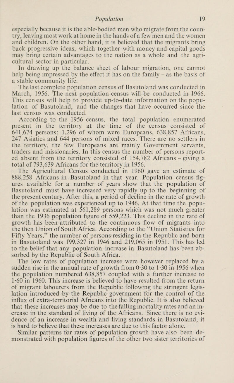 especially because it is the able-bodied men who migrate from the coun¬ try, leaving most work at home in the hands of a few men and the women and children. On the other hand, it is believed that the migrants bring back progressive ideas, which together with money and capital goods may bring certain advantages to the nation as a whole and the agri¬ cultural sector in particular. In drawing up the balance sheet of labour migration, one cannot help being impressed by the effect it has on the family - as the basis of a stable community life. The last complete population census of Basutoland was conducted in March, 1956. The next population census will be conducted in 1966. This census will help to provide up-to-date information on the popu¬ lation of Basutoland, and the changes that have occurred since the last census was conducted. According to the 1956 census, the total population enumerated present in the territory at the time of the census consisted of 641,674 persons; 1,296 of whom were Europeans, 638,857 Africans, 247 Asiatics and 644 persons of mixed races. There are no settlers in the territory, the few Europeans are mainly Government servants, traders and missionaries. In this census the number of persons report¬ ed absent from the territory consisted of 154,782 Africans - giving a total of 793,639 Africans for the territory in 1956. The Agricultural Census conducted in 1960 gave an estimate of 888,258 Africans in Basutoland in that year. Population census fig¬ ures available for a number of years show that the population of Basutoland must have increased very rapidly up to the beginning of the present century. After this, a period of decline in the rate of growth of the population was experienced up to 1946, At that time the popu¬ lation was estimated at 561,289 persons which was not much greater than the 1936 population figure of 559,223. This decline in the rate of growth has been attributed to the continuous flow of migrants into the then Union of South Africa. According to the “Union Statistics for Fifty Years,” the number of persons residing in the Republic and born in Basutoland was 199,327 in 1946 and 219,065 in 1951. This has led to the belief that any population increase in Basutoland has been ab¬ sorbed by the Republic of South Africa. The low rates of population increase were however replaced by a sudden rise in the annual rate of growth from 0*30 to T30 in 1956 when the population numbered 638,857 coupled with a further increase to T60 in 1960. This increase is believed to have resulted from the return of migrant labourers from the Republic following the stringent legis¬ lation introduced by the Republic government for the control of the influx of extra-territorial Africans into the Republic. It is also believed that these increases may be due to the falling mortality rates and an in¬ crease in the standard of living of the Africans. Since there is no evi¬ dence of an increase in wealth and living standards in Basutoland, it is hard to believe that these increases are due to this factor alone. Similar patterns for rates of population growth have also been de¬ monstrated with population figures of the other two sister territories of