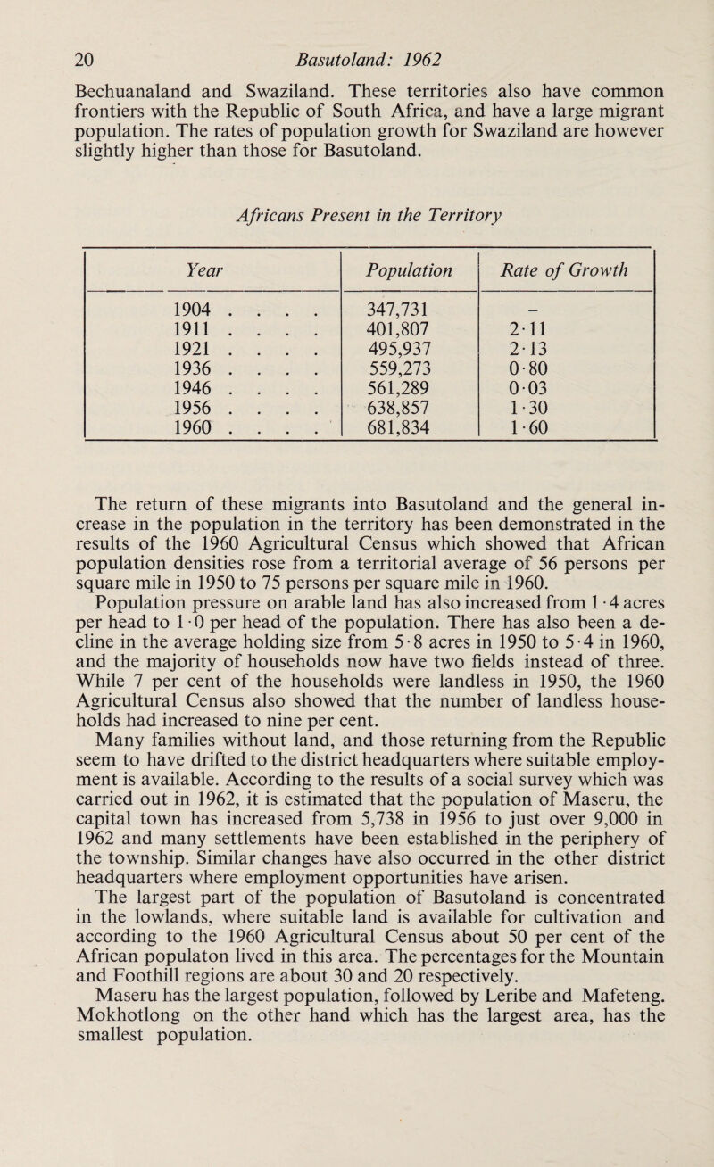 Bechuanaland and Swaziland. These territories also have common frontiers with the Republic of South Africa, and have a large migrant population. The rates of population growth for Swaziland are however slightly higher than those for Basutoland. Africans Present in the Territory Year Population Rate of Growth 1904 .... 347,731 — 1911 .... 401,807 211 1921 .... 495,937 2-13 1936 .... 559,273 0-80 1946 .... 561,289 003 1956 .... 638,857 1 - 30 1960 .... 681,834 1-60 The return of these migrants into Basutoland and the general in¬ crease in the population in the territory has been demonstrated in the results of the 1960 Agricultural Census which showed that African population densities rose from a territorial average of 56 persons per square mile in 1950 to 75 persons per square mile in 1960. Population pressure on arable land has also increased from 1 • 4 acres per head to 1 0 per head of the population. There has also been a de¬ cline in the average holding size from 5-8 acres in 1950 to 5-4 in 1960, and the majority of households now have two fields instead of three. While 7 per cent of the households were landless in 1950, the 1960 Agricultural Census also showed that the number of landless house- holds had increased to nine per cent. Many families without land, and those returning from the Republic seem to have drifted to the district headquarters where suitable employ¬ ment is available. According to the results of a social survey which was carried out in 1962, it is estimated that the population of Maseru, the capital town has increased from 5,738 in 1956 to just over 9,000 in 1962 and many settlements have been established in the periphery of the township. Similar changes have also occurred in the other district headquarters where employment opportunities have arisen. The largest part of the population of Basutoland is concentrated in the lowlands, where suitable land is available for cultivation and according to the 1960 Agricultural Census about 50 per cent of the African populaton lived in this area. The percentages for the Mountain and Foothill regions are about 30 and 20 respectively. Maseru has the largest population, followed by Leribe and Mafeteng. Mokhotlong on the other hand which has the largest area, has the smallest population.