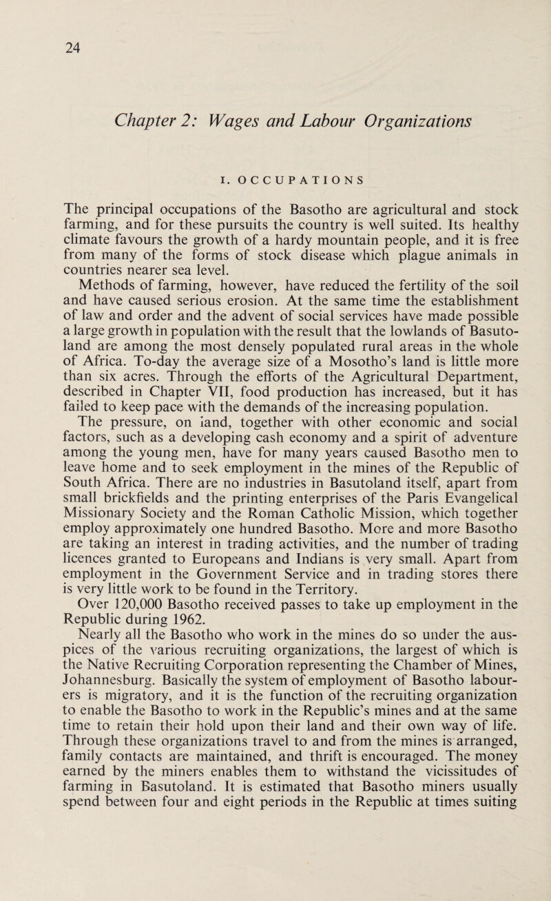 Chapter 2: Wages and Labour Organizations I. OCCUPATIONS The principal occupations of the Basotho are agricultural and stock farming, and for these pursuits the country is well suited. Its healthy climate favours the growth of a hardy mountain people, and it is free from many of the forms of stock disease which plague animals in countries nearer sea level. Methods of farming, however, have reduced the fertility of the soil and have caused serious erosion. At the same time the establishment of law and order and the advent of social services have made possible a large growth in population with the result that the lowlands of Basuto¬ land are among the most densely populated rural areas in the whole of Africa. To-day the average size of a Mosotho’s land is little more than six acres. Through the efforts of the Agricultural Department, described in Chapter VII, food production has increased, but it has failed to keep pace with the demands of the increasing population. The pressure, on land, together with other economic and social factors, such as a developing cash economy and a spirit of adventure among the young men, have for many years caused Basotho men to leave home and to seek employment in the mines of the Republic of South Africa. There are no industries in Basutoland itself, apart from small brickfields and the printing enterprises of the Paris Evangelical Missionary Society and the Roman Catholic Mission, which together employ approximately one hundred Basotho. More and more Basotho are taking an interest in trading activities, and the number of trading licences granted to Europeans and Indians is very small. Apart from employment in the Government Service and in trading stores there is very little work to be found in the Territory. Over 120,000 Basotho received passes to take up employment in the Republic during 1962. Nearly all the Basotho who work in the mines do so under the aus¬ pices of the various recruiting organizations, the largest of which is the Native Recruiting Corporation representing the Chamber of Mines, Johannesburg. Basically the system of employment of Basotho labour¬ ers is migratory, and it is the function of the recruiting organization to enable the Basotho to work in the Republic’s mines and at the same time to retain their hold upon their land and their own way of life. Through these organizations travel to and from the mines is arranged, family contacts are maintained, and thrift is encouraged. The money earned by the miners enables them to withstand the vicissitudes of farming in Basutoland. It is estimated that Basotho miners usually spend between four and eight periods in the Republic at times suiting