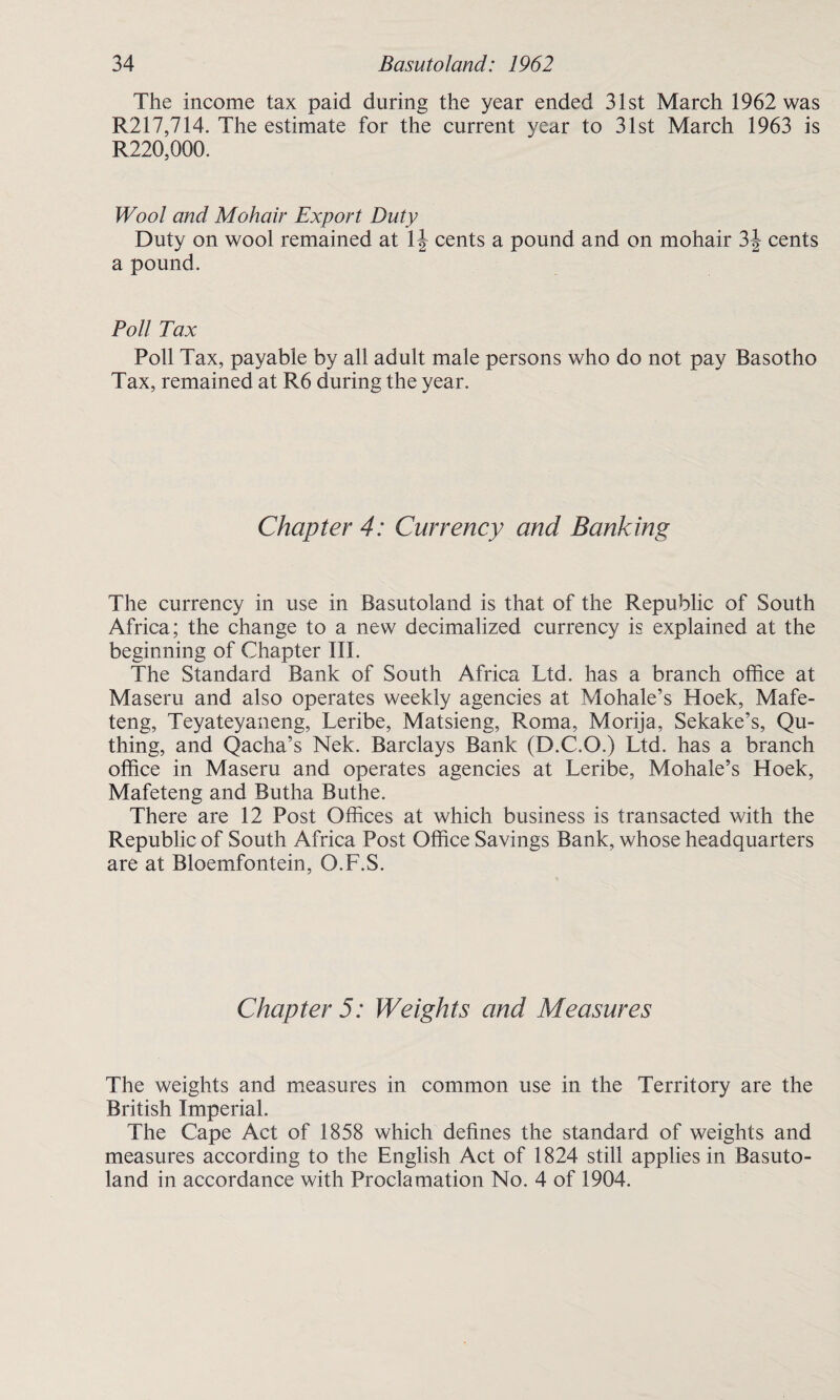 The income tax paid during the year ended 31st March 1962 was R217,714. The estimate for the current year to 31st March 1963 is R220,000. Wool and Mohair Export Duty Duty on wool remained at cents a pound and on mohair 3J cents a pound. Poll Tax Poll Tax, payable by all adult male persons who do not pay Basotho Tax, remained at R6 during the year. Chapter 4: Currency and Banking The currency in use in Basutoland is that of the Republic of South Africa; the change to a new decimalized currency is explained at the beginning of Chapter III. The Standard Bank of South Africa Ltd. has a branch office at Maseru and also operates weekly agencies at Mohale’s Hoek, Mafe- teng, Teyateyaneng, Leribe, Matsieng, Roma, Morija, Sekake’s, Qti¬ thing, and Qacha’s Nek. Barclays Bank (D.C.O.) Ltd. has a branch office in Maseru and operates agencies at Leribe, Mohale’s Hoek, Mafeteng and Butha Buthe. There are 12 Post Offices at which business is transacted with the Republic of South Africa Post Office Savings Bank, whose headquarters are at Bloemfontein, O.F.S. Chapter 5: Weights and Measures The weights and measures in common use in the Territory are the British Imperial. The Cape Act of 1858 which defines the standard of weights and measures according to the English Act of 1824 still applies in Basuto¬ land in accordance with Proclamation No. 4 of 1904.