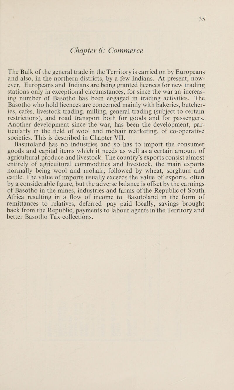 Chapter 6: Commerce The Bulk of the general trade in the Territory is carried on by Europeans and also, in the northern districts, by a few Indians. At present, how¬ ever, Europeans and Indians are being granted licences for new trading stations only in exceptional circumstances, for since the war an increas¬ ing number of Basotho has been engaged in trading activities. The Basotho who hold licences are concerned mainly with bakeries, butcher¬ ies, cafes, livestock trading, milling, general trading (subject to certain restrictions), and road transport both for goods and for passengers. Another development since the war, has been the development, par¬ ticularly in the field of wool and mohair marketing, of co-operative societies. This is described in Chapter VII. Basutoland has no industries and so has to import the consumer goods and capital items which it needs as well as a certain amount of agricultural produce and livestock. The country’s exports consist almost entirely of agricultural commodities and livestock, the main exports normally being wool and mohair, followed by wheat, sorghum and cattle. The value of imports usually exceeds the value of exports, often by a considerable figure, but the adverse balance is offset by the earnings of Basotho in the mines, industries and farms of the Republic of South Africa resulting in a flow of income to Basutoland in the form of remittances to relatives, deferred pay paid locally, savings brought back from the Republic, payments to labour agents in the Territory and better Basotho Tax collections.