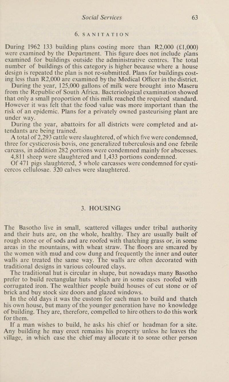 6. SANITATION During 1962 133 building plans costing more than R2,000 (£1,000) were examined by the Department. This figure does not include plans examined for buildings outside the administrative centres. The total number of buildings of this category is higher because where a house design is repeated the plan is not re-submitted. Plans for buildings cost¬ ing less than R2,000 are examined by the Medical Officer in the district. During the year, 125,000 gallons of milk were brought into Maseru from the Republic of South Africa. Bacteriological examination showed that only a small proportion of this milk reached the required standard. However it was felt that the food value was more important than the risk of an epidemic. Plans for a privately owned pasteurising plant are under way. During the year, abattoirs for all districts were completed and at¬ tendants are being trained. A total of 2,293 cattle were slaughtered, of which five were condemned, three for cysticerosis bovis, one generalized tuberculosis and one febrile carcass, in addition 282 portions were condemned mainly for abscesses. 4,811 sheep were slaughtered and 1,433 portions condemned. Of 471 pigs slaughtered, 5 whole carcasses were condemned for cysti- cercos cellulosae. 320 calves were slaughtered. 3. HOUSING The Basotho live in small, scattered villages under tribal authority and their huts are, on the whole, healthy. They are usually built of rough stone or of sods and are roofed with thatching grass or, in some areas in the mountains, with wheat straw. The floors are smeared by the women with mud and cow dung and frequently the inner and outer walls are treated the same way. The walls are often decorated with traditional designs in various coloured clays. The traditional hut is circular in shape, but nowadays many Basotho prefer to build rectangular huts which are in some cases roofed with corrugated iron. The wealthier people build houses of cut stone or of brick and buy stock size doors and glazed windows. In the old days it was the custom for each man to build and thatch his own house, but many of the younger generation have no knowledge of building. They are, therefore, compelled to hire others to do this work for them. If a man wishes to build, he asks his chief or headman for a site. Any building he may erect remains his property unless he leaves the village, in which case the chief may allocate it to some other person