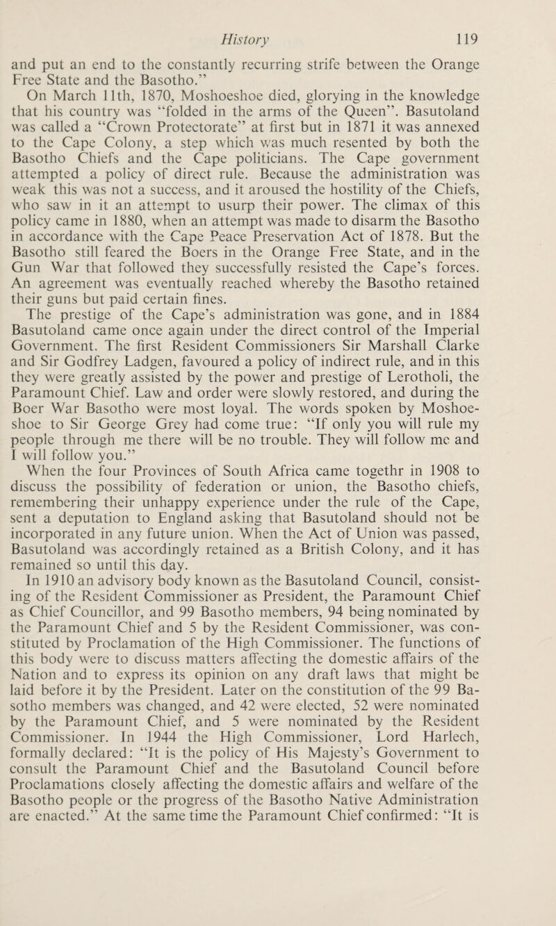 and put an end to the constantly recurring strife between the Orange Free State and the Basotho.” On March 11th, 1870, Moshoeshoe died, glorying in the knowledge that his country was “folded in the arms of the Queen”. Basutoland was called a “Crown Protectorate” at first but in 1871 it was annexed to the Cape Colony, a step which was much resented by both the Basotho Chiefs and the Cape politicians. The Cape government attempted a policy of direct rule. Because the administration was weak this was not a success, and it aroused the hostility of the Chiefs, who saw in it an attempt to usurp their power. The climax of this policy came in 1880, when an attempt was made to disarm the Basotho in accordance with the Cape Peace Preservation Act of 1878. But the Basotho still feared the Boers in the Orange Free State, and in the Gun War that followed they successfully resisted the Cape’s forces. An agreement was eventually reached whereby the Basotho retained their guns but paid certain fines. The prestige of the Cape’s administration was gone, and in 1884 Basutoland came once again under the direct control of the Imperial Government. The first Resident Commissioners Sir Marshall Clarke and Sir Godfrey Ladgen, favoured a policy of indirect rule, and in this they were greatly assisted by the power and prestige of Lerotholi, the Paramount Chief. Law and order were slowly restored, and during the Boer War Basotho were most loyal. The words spoken by Moshoe¬ shoe to Sir George Grey had come true: “If only you will rule my people through me there will be no trouble. They will follow me and I will follow you.” When the four Provinces of South Africa came togethr in 1908 to discuss the possibility of federation or union, the Basotho chiefs, remembering their unhappy experience under the rule of the Cape, sent a deputation to England asking that Basutoland should not be incorporated in any future union. When the Act of Union was passed, Basutoland was accordingly retained as a British Colony, and it has remained so until this day. In 1910 an advisory body known as the Basutoland Council, consist¬ ing of the Resident Commissioner as President, the Paramount Chief as Chief Councillor, and 99 Basotho members, 94 being nominated by the Paramount Chief and 5 by the Resident Commissioner, was con¬ stituted by Proclamation of the High Commissioner. The functions of this body were to discuss matters affecting the domestic affairs of the Nation and to express its opinion on any draft laws that might be laid before it by the President. Later on the constitution of the 99 Ba¬ sotho members was changed, and 42 were elected, 52 were nominated by the Paramount Chief, and 5 were nominated by the Resident Commissioner. In 1944 the High Commissioner, Lord Harlech, formally declared: “It is the policy of His Majesty’s Government to consult the Paramount Chief and the Basutoland Council before Proclamations closely affecting the domestic affairs and welfare of the Basotho people or the progress of the Basotho Native Administration are enacted.” At the same time the Paramount Chief confirmed: “It is