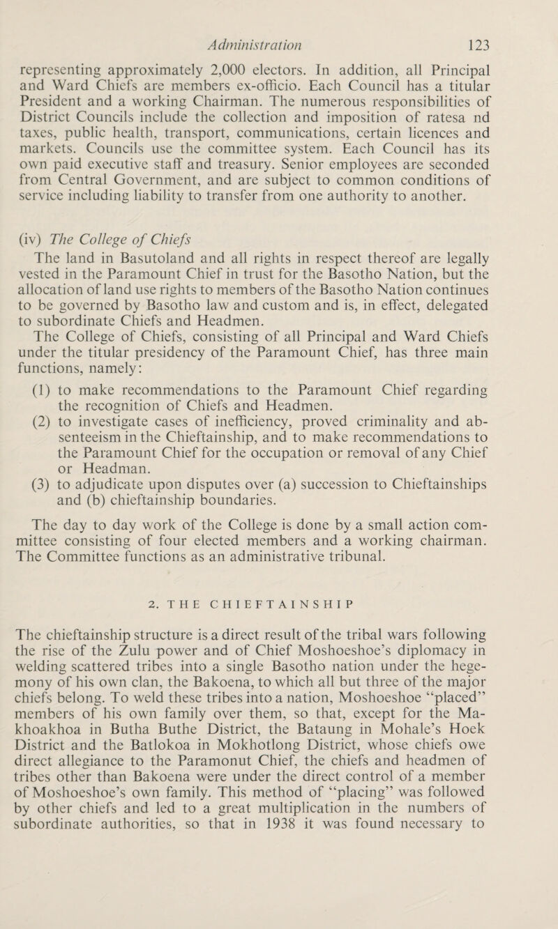 representing approximately 2,000 electors. In addition, all Principal and Ward Chiefs are members ex-officio. Each Council has a titular President and a working Chairman. The numerous responsibilities of District Councils include the collection and imposition of ratesa nd taxes, public health, transport, communications, certain licences and markets. Councils use the committee system. Each Council has its own paid executive staff and treasury. Senior employees are seconded from Central Government, and are subject to common conditions of service including liability to transfer from one authority to another. (iv) The College of Chiefs The land in Basutoland and all rights in respect thereof are legally vested in the Paramount Chief in trust for the Basotho Nation, but the allocation of land use rights to members of the Basotho Nation continues to be governed by Basotho law and custom and is, in effect, delegated to subordinate Chiefs and Headmen. The College of Chiefs, consisting of all Principal and Ward Chiefs under the titular presidency of the Paramount Chief, has three main functions, namely: (1) to make recommendations to the Paramount Chief regarding the recognition of Chiefs and Headmen. (2) to investigate cases of inefficiency, proved criminality and ab¬ senteeism in the Chieftainship, and to make recommendations to the Paramount Chief for the occupation or removal of any Chief or Headman. (3) to adjudicate upon disputes over (a) succession to Chieftainships and (b) chieftainship boundaries. The day to day work of the College is done by a small action com¬ mittee consisting of four elected members and a working chairman. The Committee functions as an administrative tribunal. 2. THE CHIEFTAINSHIP The chieftainship structure is a direct result of the tribal wars following the rise of the Zulu power and of Chief Moshoeshoe’s diplomacy in welding scattered tribes into a single Basotho nation under the hege¬ mony of his own clan, the Bakoena, to which all but three of the major chiefs belong. To weld these tribes into a nation, Moshoeshoe “placed” members of his own family over them, so that, except for the Ma- khoakhoa in Butha Buthe District, the Bataung in Mohale’s Hoek District and the Batlokoa in Mokhotlong District, whose chiefs owe direct allegiance to the Paramonut Chief, the chiefs and headmen of tribes other than Bakoena were under the direct control of a member of Moshoeshoe’s own family. This method of “placing” was followed by other chiefs and led to a great multiplication in the numbers of subordinate authorities, so that in 1938 it was found necessary to