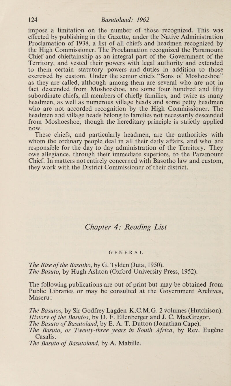 impose a limitation on the number of those recognized. This was effected by publishing in the Gazette, under the Native Administration Proclamation of 1938, a list of all chiefs and headmen recognized by the High Commissioner. The Proclamation recognized the Paramount Chief and chieftainship as an integral part of the Government of the Territory, and vested their powers with legal authority and extended to them certain statutory powers and duties in addition to those exercised by custom. Under the senior chiefs “Sons of Moshoeshoe” as they are called, although among them are several who are not in fact descended from Moshoeshoe, are some four hundred and fifty subordinate chiefs, all members of chiefly families, and twice as many headmen, as well as numerous village heads and some petty headmen who are not accorded recognition by the High Commissioner. The headmen and village heads belong to families not necessarily descended from Moshoeshoe, though the hereditary principle is strictly applied now. These chiefs, and particularly headmen, are the authorities with whom the ordinary people deal in all their daily affairs, and who are responsible for the day to day administration of the Territory. They owe allegiance, through their immediate superiors, to the Paramount Chief. In matters not entirely concerned with Basotho law and custom, they work with the District Commissioner of their district. Chapter 4: Reading List GENERAL The Rise of the Basotho, by G. Tylden (Juta, 1950). The Basuto, by Hugh Ashton (Oxford University Press, 1952). The following publications are out of print but may be obtained from Public Libraries or may be consulted at the Government Archives, Maseru: The Basutos, by Sir Godfrey Lagden K.C.M.G. 2 volumes (Hutchison). History of the Basutos, by D. F. Ellenberger and J. C. MacGregor. The Basuto of Basutoland, by E. A. T. Dutton (Jonathan Cape). The Basuto, or Twenty-three years in South Africa, by Rev. Eugene Casalis. The Basuto of Basutoland, by A. Mabille.