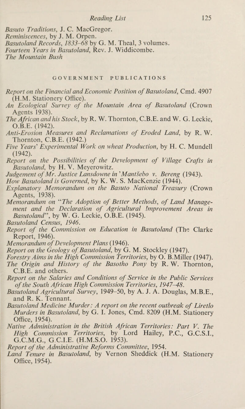 Basuto Traditions, J. C. MacGregor. Reminiscences, by J. M. Orpen. Basutoland Records, 1833-68 by G. M. Theal, 3 volumes. Fourteen Years in Basutoland, Rev. J. Widdicombe. The Mountain Bush GOVERNMENT PUBLICATIONS Report on the Financial and Economic Position of Basutoland, Cmd. 4907 (H.M. Stationery Office). An Ecological Survey of the Mountain Area of Basutoland (Crown Agents 1938). The African and his Stock, by R. W. Thornton, C.B.E. and W. G. Leckie, O.B.E. (1942). Anti-Erosion Measures and Reclamations of Eroded Land, by R. W. Thornton, C.B.E. (1942.) Five Years' Experimental Work on wheat Production, by H. C. Mundell (1942). Report on the Possibilities of the Development of Village Crafts in Basutoland, by H. V. Meyerowitz. Judgement of Mr. Justice Lansdowne in'Mantsebo v. Bereng (1943). Flow Basutoland is Governed, by K. W. S. MacKenzie (1944). Explanatory Memorandum on the Basuto National Treasury (Crown Agents, 1938). Memorandum on “The Adoption of Better Methods, of Land Manage¬ ment and the Declaration of Agricultural Improvement Areas in Basutoland, by W. G. Leckie, O.B.E. (1945). Basutoland Census, 1946. Report of the Commission on Education in Basutoland (The Clarke Report, 1946). Memorandum of Development Plans (1946). Report on the Geology of Basutoland, by G. M. Stockley (1947). Forestry Aims in the High Commission Territories, by O. B.Miller (1947). The Origin and History of the Basotho Pony by R. W. Thornton, C.B.E. and others. Report on the Salaries and Conditions of Service in the Public Services of the South African High Commission Territories, 1947-48. Basutoland Agricultural Survey, 1949-50, by A. J. A. Douglas, M.B.E., and R. K. Tennant. Basutoland Medicine Murder: A report on the recent outbreak of Liretlo Murders in Basutoland, by G. I. Jones, Cmd. 8209 (H.M. Stationery Office, 1954). Native Administration in the British African Territories: Part V. The High Commission Territories, by Lord Hailey, P.C., G.C.S.I., G.C.M.G., G C.I.E. (H.M.S.O. 1953). Report of the Administrative Reforms Committee, 1954. Land Tenure in Basutoland, by Vernon Sheddick (H.M. Stationery Office, 1954).