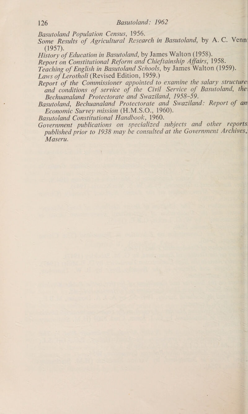 Basutoland Population Census, 1956. Some Results of Agricultural Research in Basutoland, by A. C. Venn (1957). History of Education in Basutolandby James Walton (1958). Report on Constitutional Reform and Chieftainship Affairs, 1958. Teaching of English in Basutoland Schools, by James Walton (1959). Laws of Lerotholi (Revised Edition, 1959.) Report of the Commissioner appointed to examine the salary structure and conditions of service of the Civil Service of Basutoland, the Bechuanaland Protectorate and Swaziland, 1958-59. BasutolandBechuanaland Protectorate and Swaziland: Report of an Economic Survey mission (H.M.S.O., 1960). Basutoland Constitutional Handbook, 1960. Government publications on specialized subjects and other reports published prior to 1938 may be consulted at the Government Archives Maseru..