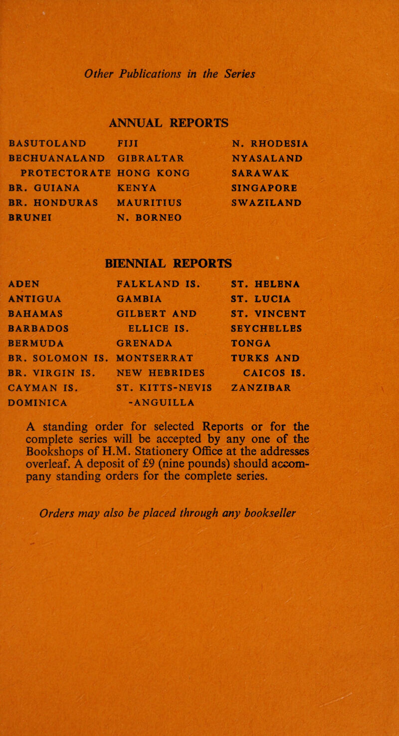 Other Publications in the Series ANNUAL REPORTS BASUTOLAND FIJI BECHUANALAND GIBRALTAR PROTECTORATE HONG KONG BR. GUIANA KENYA BR. HONDURAS MAURITIUS BRUNEI N. BORNEO N. RHODESIA NYASALAND SARAWAK SINGAPORE SWAZILAND BIENNIAL REPORTS ADEN FALKLAND IS. ST. HELENA ANTIGUA GAMBIA ST. LUCIA BAHAMAS GILBERT AND ST. VINCENT BARBADOS ELLICE IS. SEYCHELLES BERMUDA GRENADA TONGA BR. SOLOMON IS. MONTSERRAT TURKS AND BR. VIRGIN IS. NEW HEBRIDES CAICOS IS. CAYMAN IS. ST. KITTS-NEVIS ZANZIBAR DOMINICA -ANGUILLA A standing order for selected Reports or for the complete series will be accepted by any one of the Bookshops of H.M. Stationery Office at the addresses overleaf. A deposit of £9 (nine pounds) should accom¬ pany standing orders for the complete series. Orders may also be placed through any bookseller