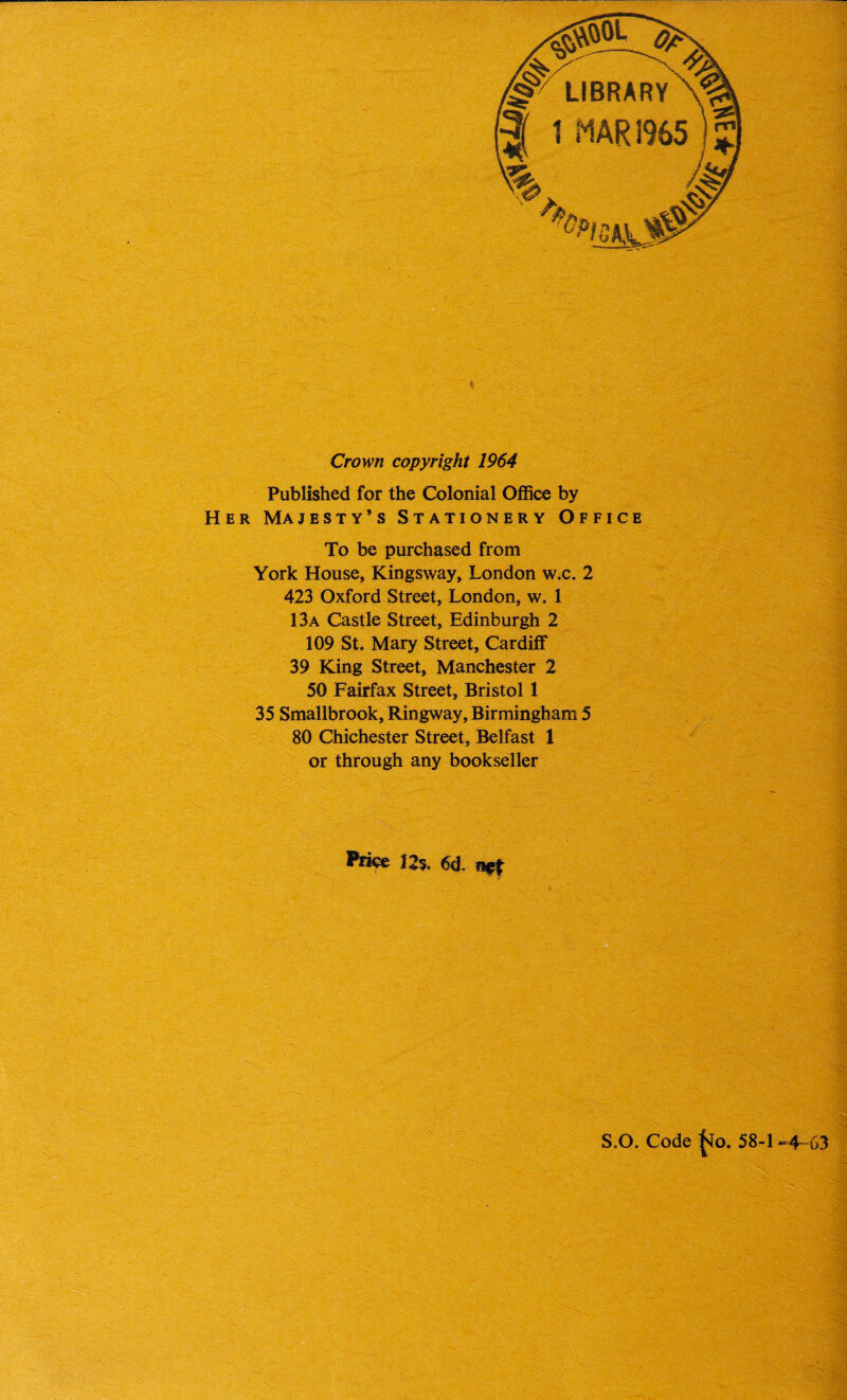 Crown copyright 1964 Published for the Colonial Office by Her Majesty’s Stationery Office To be purchased from York House, Kingsway, London w.c. 2 423 Oxford Street, London, w. 1 13a Castle Street, Edinburgh 2 109 St. Mary Street, Cardiff 39 King Street, Manchester 2 50 Fairfax Street, Bristol 1 35 Smallbrook, Ringway, Birmingham 5 80 Chichester Street, Belfast 1 or through any bookseller ft** 12* 6d. net S.O. Code ^o. 58-1 -4-63