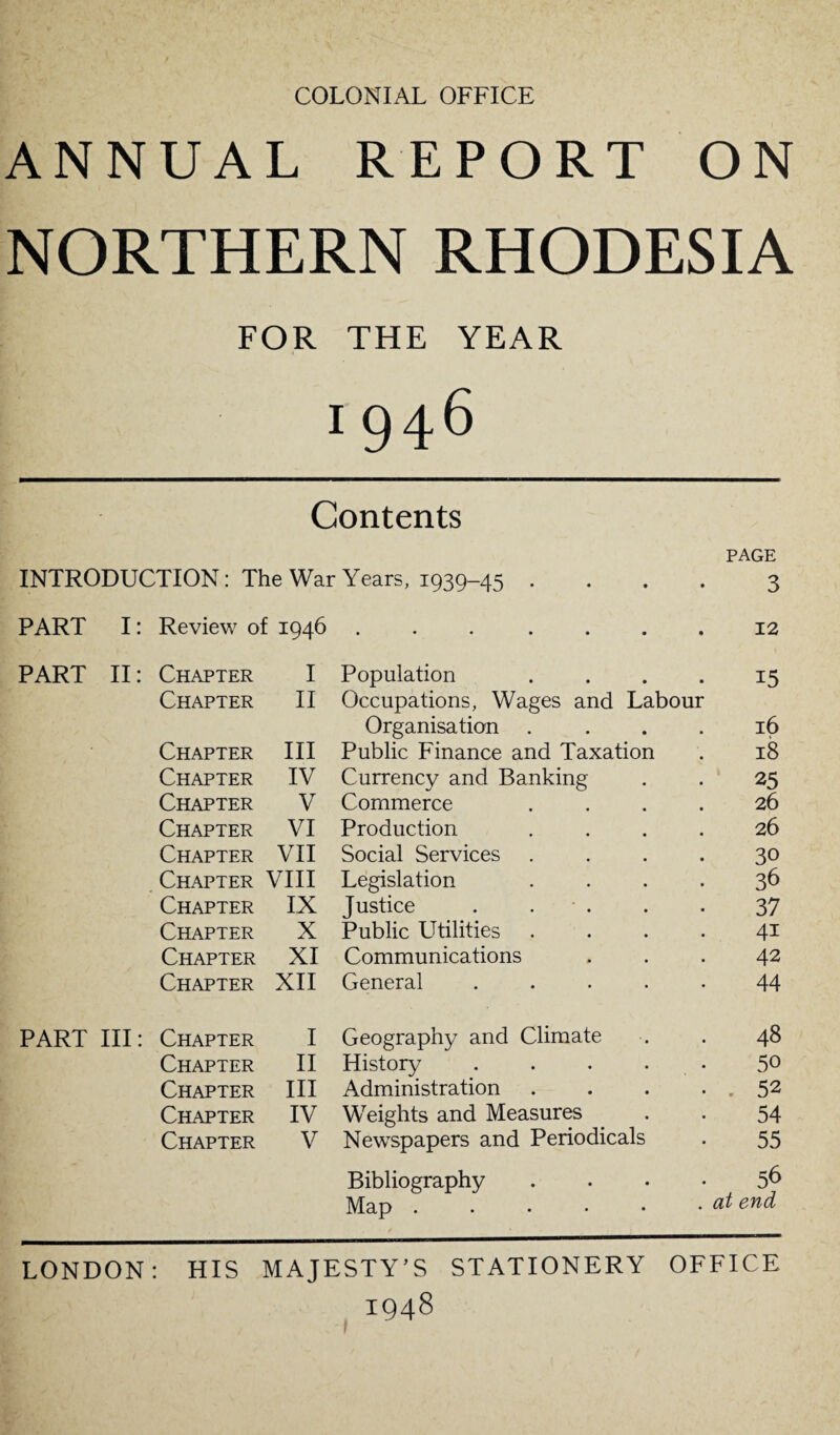 COLONIAL OFFICE ANNUAL REPORT ON NORTHERN RHODESIA FOR THE YEAR IQ46 Contents PAGE INTRODUCTION: The War Years, 1939-45 .... 3 PART I: Review of 1946.12 PART II: Chapter I Population . . . . 15 Chapter II Occupations, Wages and Labour Organisation .... 16 Chapter III Public Finance and Taxation . 18 Chapter IV Currency and Banking . . 25 Chapter V Commerce .... 26 Chapter VI Production .... 26 Chapter VII Social Services .... 30 Chapter VIII Legislation .... 36 Chapter IX Justice . . . . . 37 Chapter X Public Utilities .... 41 Chapter XI Communications ... 42 Chapter XII General.44 PART III: Chapter I Geography and Climate . . 48 Chapter II History . . . • 5° Chapter III Administration . . . . , 52 Chapter IV Weights and Measures . . 54 Chapter V Newspapers and Periodicals . 55 Bibliography 5^ Map . . • • • • end LONDON: HIS MAJESTY’S STATIONERY OFFICE IQ48