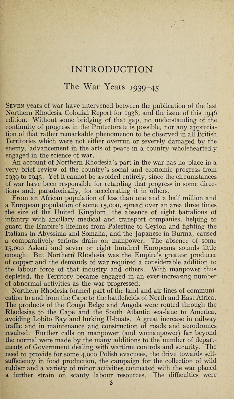 INTRODUCTION The War Years 1939—45 Seven years of war have intervened between the publication of the last Northern Rhodesia Colonial Report for 1938, and the issue of this 1946 edition. Without some bridging of that gap, no understanding of the continuity of progress in the Protectorate is possible, nor any apprecia¬ tion of that rather remarkable phenomenon to be observed in all British Territories which were not either overrun or severely damaged by the enemy, advancement in the arts of peace in a country wholeheartedly engaged in the science of war. An account of Northern Rhodesia’s part in the war has no place in a very brief review of the country’s social and economic progress from I939 to 1945* Yet it cannot be avoided entirely, since the circumstances of war have been responsible for retarding that progress in some direc¬ tions and, paradoxically, for accelerating it in others. From an African population of less than one and a half million and a European population of some 15,000, spread over an area three times the size of the United Kingdom, the absence of eight battalions of infantry with ancillary medical and transport companies, helping to guard the Empire’s lifelines from Palestine to Ceylon and fighting the Italians in Abyssinia and Somalia, and the Japanese in Burma, caused a comparatively serious drain on manpower. The absence of some 15,000 Askari and seven or eight hundred Europeans sounds little enough. But Northern Rhodesia was the Empire’s greatest producer of copper and the demands of war required a considerable addition to the labour force of that industry and others. With manpower thus depleted, the Territory became engaged in an ever-increasing number of abnormal activities as the war progressed. Northern Rhodesia formed part of the land and air lines of communi¬ cation to and from the Cape to the battlefields of North and East Africa. The products of the Congo Beige and Angola were routed through the Rhodesias to the Cape and the South Atlantic sea-lane to America, avoiding Lobito Bay and lurking U-boats. A great increase in railway traffic and in maintenance and construction of roads and aerodromes resulted. Further calls on manpower (and womanpower) far beyond the normal were made by the many additions to the number of depart¬ ments of Government dealing with wartime controls and security. The need to provide for some 4,000 Polish evacuees, the drive towards self- sufficiency in food production, the campaign for the collection of wild rubber and a variety of minor activities connected with the war placed a further strain on scanty labour resources. The difficulties were
