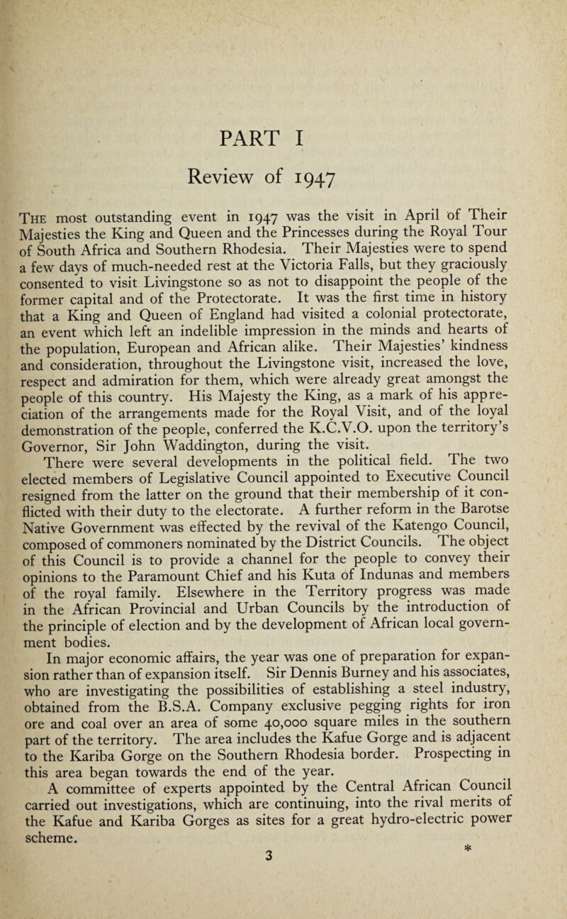 Review of 1947 The most outstanding event in 1947 was the visit in April of Their Majesties the King and Queen and the Princesses during the Royal Tour of South Africa and Southern Rhodesia. Their Majesties were to spend a few days of much-needed rest at the Victoria Falls, but they graciously consented to visit Livingstone so as not to disappoint the people of the former capital and of the Protectorate. It was the first time in history that a King and Queen of England had visited a colonial protectorate, an event which left an indelible impression in the minds and hearts of the population, European and African alike. Their Majesties’ kindness and consideration, throughout the Livingstone visit, increased the love, respect and admiration for them, which were already great amongst the people of this country. His Majesty the King, as a mark of his appre¬ ciation of the arrangements made for the Royal Visit, and of the loyal demonstration of the people, conferred the K.C.V.O. upon the territory’s Governor, Sir John Waddington, during the visit. There were several developments in the political field. The two elected members of Legislative Council appointed to Executive Council resigned from the latter on the ground that their membership of it con¬ flicted with their duty to the electorate. A further reform in the Barotse Native Government was effected by the revival of the Katengo Council, composed of commoners nominated by the District Councils. The object of this Council is to provide a channel for the people to convey their opinions to the Paramount Chief and his Kuta of Indunas and members of the royal family. Elsewhere in the Territory progress was made in the African Provincial and Urban Councils by the introduction of the principle of election and by the development of African local govern¬ ment bodies. In major economic affairs, the year was one of preparation for expan¬ sion rather than of expansion itself. Sir Dennis Burney and his associates, who are investigating the possibilities of establishing a steel industry, obtained from the B.S.A. Company exclusive pegging rights for iron ore and coal over an area of some 40,000 square miles in the southern part of the territory. The area includes the Kafue Gorge and is adjacent to the Kariba Gorge on the Southern Rhodesia border. Prospecting in this area began towards the end of the year. A committee of experts appointed by the Central African Council carried out investigations, which are continuing, into the rival merits of the Kafue and Kariba Gorges as sites for a great hydro-electric power scheme. *