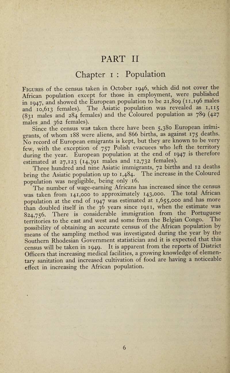 Chapter i : Population Figures of the census taken in October 1946, which did not cover the African population except for those in employment, were published in 1947, and showed the European population to be 21,809 (11,196 males and 10,613 females). The Asiatic population was revealed as 1,115 (831 males and 284 females) and the Coloured population as 789 (427 males and 362 females). Since the census was taken there have been 5>3^° European immi¬ grants, of whom 188 were aliens, and 866 births, as against 175 deaths. No record of European emigrants is kept, but they are known to be very few, with the exception of 757 Polish evacuees who left the territory during the year. European population at the end of 1947 is therefore estimated at 27,123 (14,391 males and 12,732 females). Three hundred and nine Asiatic immigrants, 72 births and 12 deaths bring the Asiatic population up to 1,484. The increase in the Coloured population was negligible, being only 16. The number of wage-earning Africans has increased since the census was taken from 141,000 to approximately 143,000. The total African population at the end of 1947 was estimated at 1,655,000 and has more than doubled itself in the 36 years since 1911, when the estimate was 824,756. There is considerable immigration from the Portuguese territories to the east and west and some from the Belgian Congo. The possibility of obtaining an accurate census of the African population by means of the sampling method was investigated during the year by the Southern Rhodesian Government statistician and it is expected that this census will be taken in 1949. It is apparent from the reports of District Officers that increasing medical facilities, a growing knowledge of elemen¬ tary sanitation and increased cultivation of food are having a noticeable effect in increasing the African population.