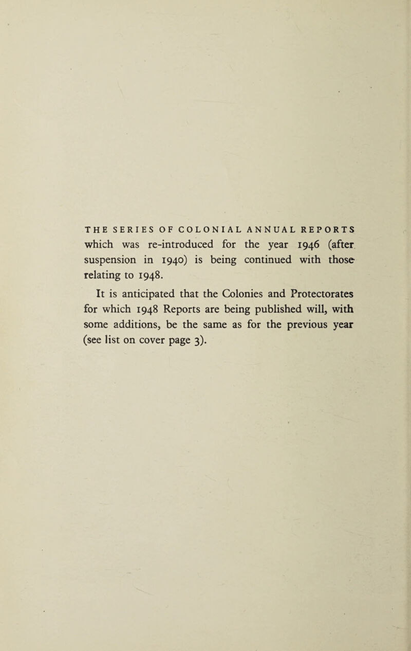 THE SERIES OF COLONIAL ANNUAL REPORTS which was re-introduced for the year 1946 (after suspension in 1940) is being continued with those relating to 1948. It is anticipated that the Colonies and Protectorates for which 1948 Reports are being published will, with some additions, be the same as for the previous year (see list on cover page 3).