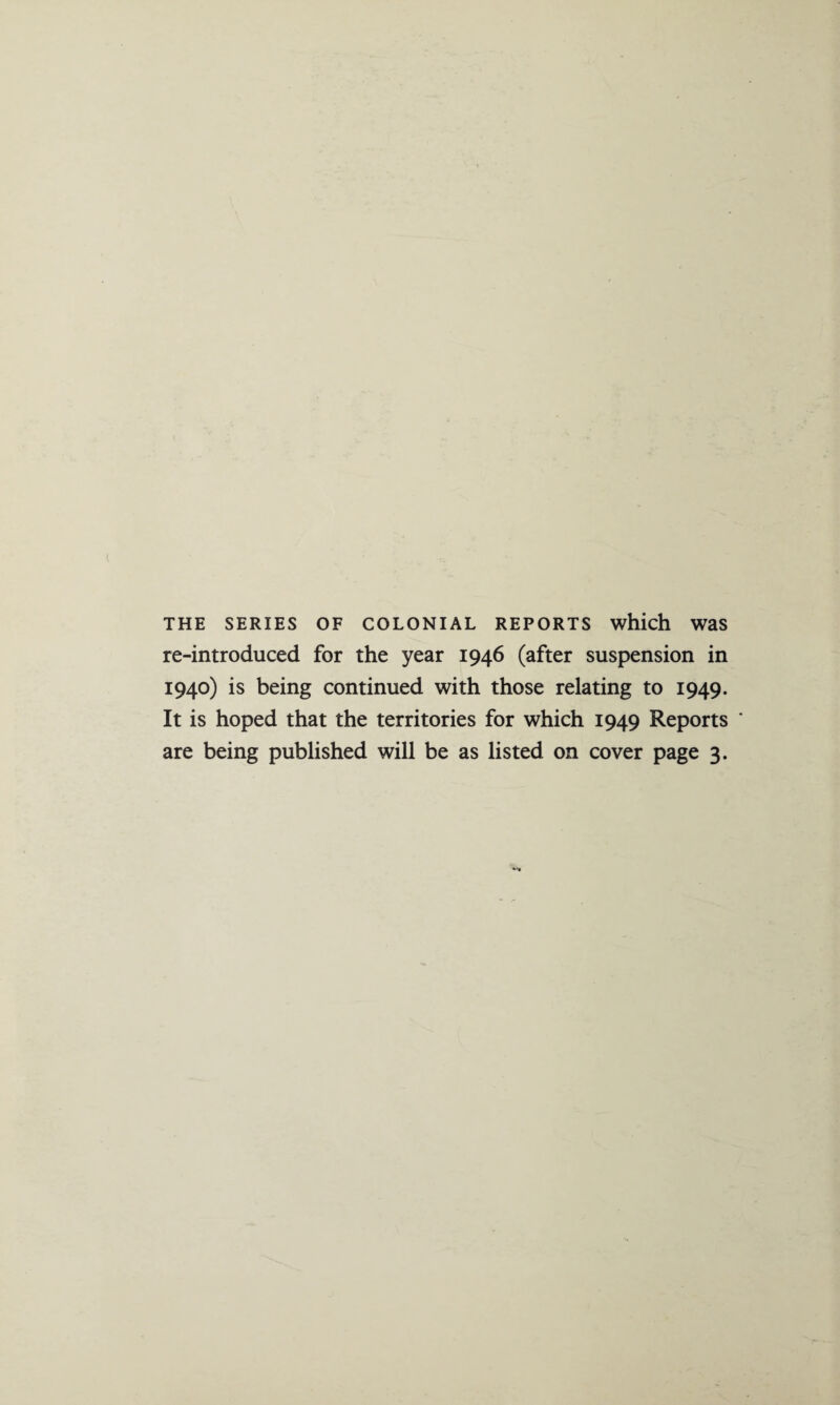 THE SERIES OF COLONIAL REPORTS which Was re-introduced for the year 1946 (after suspension in 1940) is being continued with those relating to 1949. It is hoped that the territories for which 1949 Reports * are being published will be as listed on cover page 3.