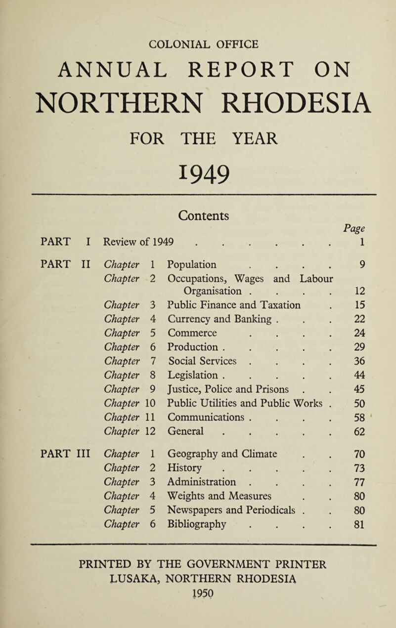 COLONIAL OFFICE ANNUAL REPORT ON NORTHERN RHODESIA FOR THE YEAR 1949 Contents PART I Review of 1949 ...... 1 PART II Chapter 1 Population .... 9 Chapter 2 Occupations, Wages and Labour Organisation .... 12 Chapter 3 Public Finance and Taxation 15 Chapter 4 Currency and Banking . 22 Chapter 5 Commerce .... 24 Chapter 6 Production ..... 29 Chapter 7 Social Services .... 36 Chapter 8 Legislation. 44 Chapter 9 Justice, Police and Prisons 45 Chapter 10 Public Utilities and Public Works . 50 Chapter 11 Communications .... 58 Chapter 12 General ..... 62 PART III Chapter 1 Geography and Climate 70 Chapter 2 History ..... 73 Chapter 3 Administration .... 77 Chapter 4 Weights and Measures 80 Chapter 5 Newspapers and Periodicals . 80 Chapter 6 Bibliography .... 81 PRINTED BY THE GOVERNMENT PRINTER LUSAKA, NORTHERN RHODESIA 1950