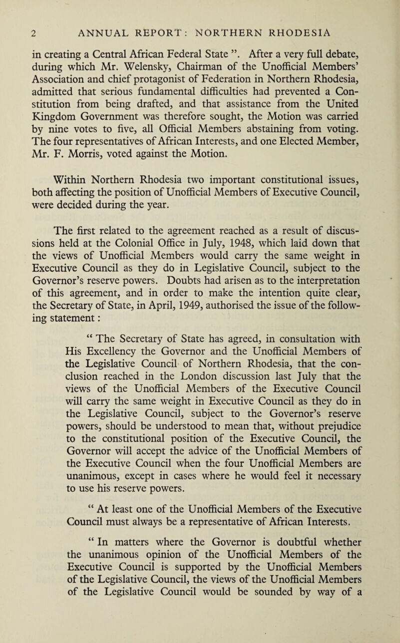 in creating a Central African Federal State ”. After a very full debate, during which Mr. Welensky, Chairman of the Unofficial Members’ Association and chief protagonist of Federation in Northern Rhodesia, admitted that serious fundamental difficulties had prevented a Con¬ stitution from being drafted, and that assistance from the United Kingdom Government was therefore sought, the Motion was carried by nine votes to five, all Official Members abstaining from voting. The four representatives of African Interests, and one Elected Member, Mr. F. Morris, voted against the Motion. Within Northern Rhodesia two important constitutional issues, both affecting the position of Unofficial Members of Executive Council, were decided during the year. The first related to the agreement reached as a result of discus¬ sions held at the Colonial Office in July, 1948, which laid down that the views of Unofficial Members would carry the same weight in Executive Council as they do in Legislative Council, subject to the Governor’s reserve powers. Doubts had arisen as to the interpretation of this agreement, and in order to make the intention quite clear, the Secretary of State, in April, 1949, authorised the issue of the follow¬ ing statement: 44 The Secretary of State has agreed, in consultation with His Excellency the Governor and the Unofficial Members of the Legislative Council of Northern Rhodesia, that the con¬ clusion reached in the London discussion last July that the views of the Unofficial Members of the Executive Council will carry the same weight in Executive Council as they do in the Legislative Council, subject to the Governor’s reserve powers, should be understood to mean that, without prejudice to the constitutional position of the Executive Council, the Governor will accept the advice of the Unofficial Members of the Executive Council when the four Unofficial Members are unanimous, except in cases where he would feel it necessary to use his reserve powers. “ At least one of the Unofficial Members of the Executive Council must always be a representative of African Interests. “ In matters where the Governor is doubtful whether the unanimous opinion of the Unofficial Members of the Executive Council is supported by the Unofficial Members of the Legislative Council, the views of the Unofficial Members of the Legislative Council would be sounded by way of a