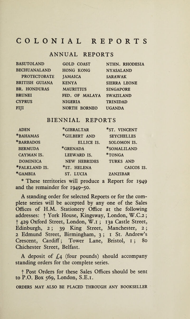 COLONIAL REPORTS ANNUAL REPORTS BASUTOLAND BECHUANALAND PROTECTORATE BRITISH GUIANA BR. HONDURAS BRUNEI CYPRUS FIJI GOLD COAST HONG KONG JAMAICA KENYA MAURITIUS FED. OF MALAYA NIGERIA NORTH BORNEO NTHN. RHODESIA NY AS ALAND SARAWAK SIERRA LEONE SINGAPORE SWAZILAND TRINIDAD UGANDA BIENNIAL REPORTS ADEN * BAHAMAS ♦BARBADOS BERMUDA CAYMAN IS. DOMINICA ♦FALKLAND IS. ♦GAMBIA ♦GIBRALTAR ♦gilbert AND ELLICE IS. ♦GRENADA LEEWARD IS. NEW HEBRIDES *ST. HELENA ST. LUCIA *ST. VINCENT SEYCHELLES SOLOMON IS. ♦SOMALILAND ♦tonga TURKS AND CAICOS IS. ZANZIBAR Report for 1949 ♦ These territories will produce a and the remainder for 1949-50. A standing order for selected Reports or for the com¬ plete series will be accepted by any one of the Sales Offices of H.M. Stationery Office at the following addresses: f York House, Kingsway, London, W.C.2; f 429 Oxford Street, London, W.i ; 13a Castle Street, Edinburgh, 2; 39 King Street, Manchester, 2; 2 Edmund Street, Birmingham, 3 ; 1 St. Andrew’s Crescent, Cardiff; Tower Lane, Bristol, 1; 80 Chichester Street, Belfast. A deposit of £4 (four pounds) should accompany standing orders for the complete series. f Post Orders for these Sales Offices should be sent to P.O. Box 569, London, S.E.i. ORDERS MAY ALSO BE PLACED THROUGH ANY BOOKSELLER