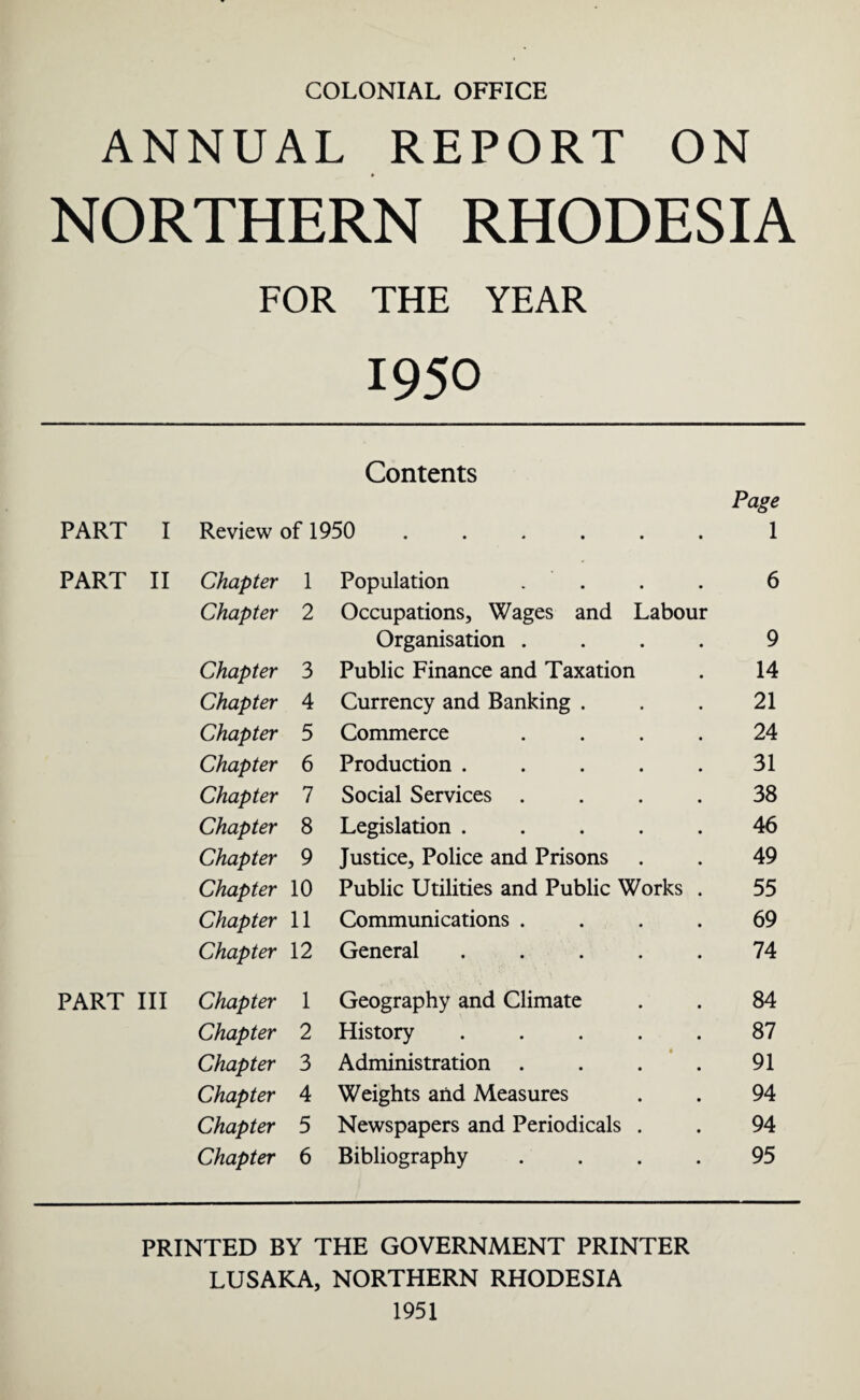 ANNUAL REPORT ON NORTHERN RHODESIA FOR THE YEAR 1950 Contents Page PART I Review of 1950 ...... 1 PART II Chapter 1 Population . 6 Chapter 2 Occupations, Wages and Labour Organisation .... 9 Chapter 3 Public Finance and Taxation 14 Chapter 4 Currency and Banking . 21 Chapter 5 Commerce .... 24 Chapter 6 Production ..... 31 Chapter 7 Social Services .... 38 Chapter 8 Legislation ..... 46 Chapter 9 Justice, Police and Prisons 49 Chapter 10 Public Utilities and Public Works . 55 Chapter 11 Communications .... 69 Chapter 12 General ..... 74 PART III Chapter 1 Geography and Climate 84 Chapter 2 History ..... 87 Chapter 3 Administration .... 91 Chapter 4 Weights and Measures 94 Chapter 5 Newspapers and Periodicals . 94 Chapter 6 Bibliography .... 95 PRINTED BY THE GOVERNMENT PRINTER LUSAKA, NORTHERN RHODESIA 1951