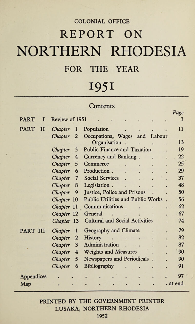 COLONIAL OFFICE REPORT ON NORTHERN RHODESIA FOR THE YEAR 1951 Contents Page PART I Review of 1951.1 PART II Chapter 1 Population . . . . 11 Chapter 2 Occupations, Wages and Labour Organisation . . . . 13 Chapter 3 Public Finance and Taxation . 19 Chapter 4 Currency and Banking ... 22 Chapter 5 Commerce .... 25 Chapter 6 Production ..... 29 Chapter 7 Social Services .... 37 Chapter 8 Legislation.48 Chapter 9 Justice, Police and Prisons . . 50 Chapter 10 Public Utilities and Public Works . 56 Chapter 11 Communications .... 62 Chapter 12 General.67 Chapter 13 Cultural and Social Activities . 74 PART III Chapter 1 Geography and Climate . . 79 Chapter 2 History.82 Chapter 3 Administration .... 87 Chapter 4 Weights and Measures . . 90 Chapter 5 Newspapers and Periodicals . . 90 Chapter 6 Bibliography . . . . 91 Appendices.97 Map .at end PRINTED BY THE GOVERNMENT PRINTER LUSAKA, NORTHERN RHODESIA 1952