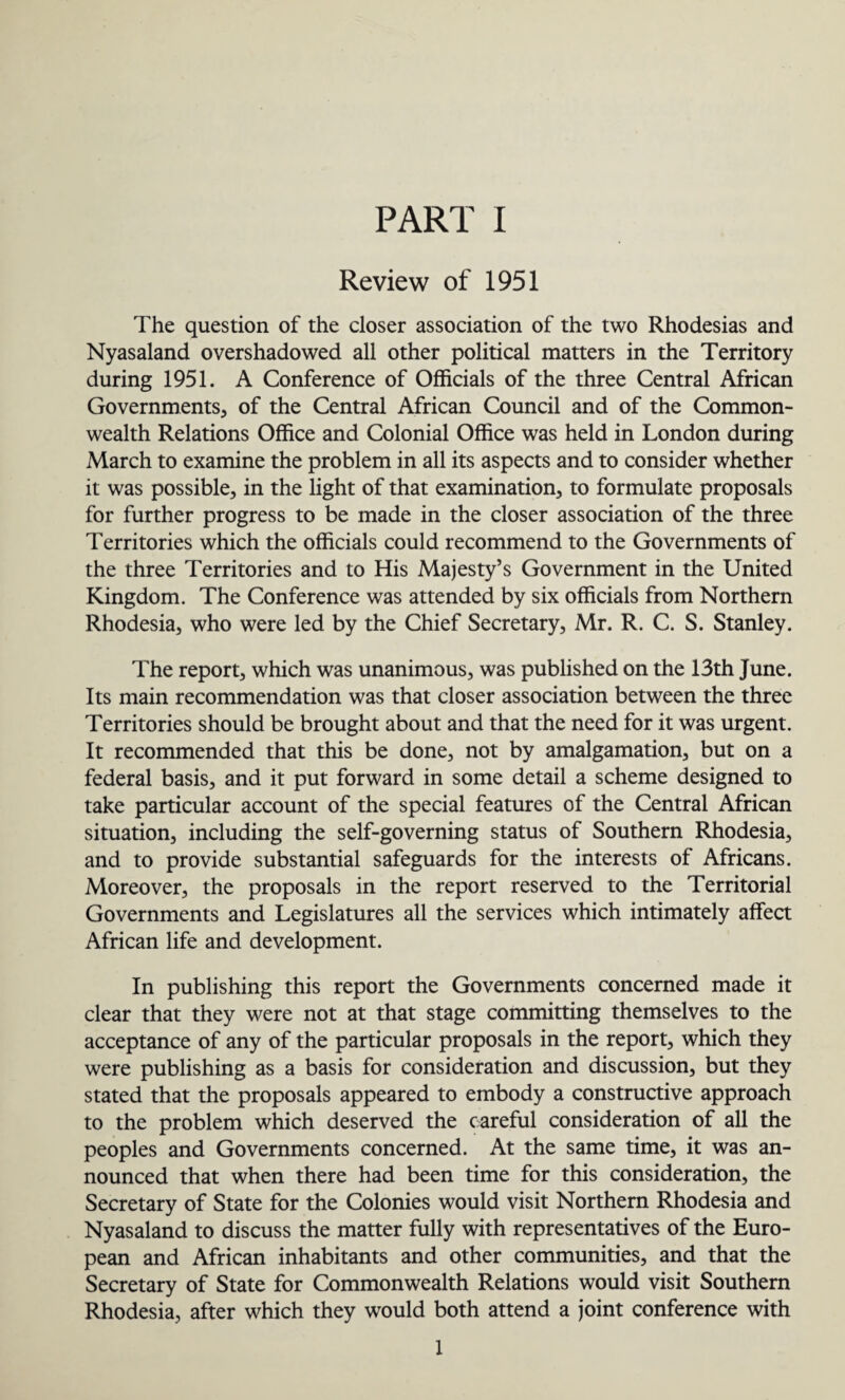 Review of 1951 The question of the closer association of the two Rhodesias and Nyasaland overshadowed all other political matters in the Territory during 1951. A Conference of Officials of the three Central African Governments, of the Central African Council and of the Common¬ wealth Relations Office and Colonial Office was held in London during March to examine the problem in all its aspects and to consider whether it was possible, in the light of that examination, to formulate proposals for further progress to be made in the closer association of the three Territories which the officials could recommend to the Governments of the three Territories and to His Majesty’s Government in the United Kingdom. The Conference was attended by six officials from Northern Rhodesia, who were led by the Chief Secretary, Mr. R. C. S. Stanley. The report, which was unanimous, was published on the 13th June. Its main recommendation was that closer association between the three Territories should be brought about and that the need for it was urgent. It recommended that this be done, not by amalgamation, but on a federal basis, and it put forward in some detail a scheme designed to take particular account of the special features of the Central African situation, including the self-governing status of Southern Rhodesia, and to provide substantial safeguards for the interests of Africans. Moreover, the proposals in the report reserved to the Territorial Governments and Legislatures all the services which intimately affect African life and development. In publishing this report the Governments concerned made it clear that they were not at that stage committing themselves to the acceptance of any of the particular proposals in the report, which they were publishing as a basis for consideration and discussion, but they stated that the proposals appeared to embody a constructive approach to the problem which deserved the careful consideration of all the peoples and Governments concerned. At the same time, it was an¬ nounced that when there had been time for this consideration, the Secretary of State for the Colonies would visit Northern Rhodesia and Nyasaland to discuss the matter fully with representatives of the Euro¬ pean and African inhabitants and other communities, and that the Secretary of State for Commonwealth Relations would visit Southern Rhodesia, after which they would both attend a joint conference with 1