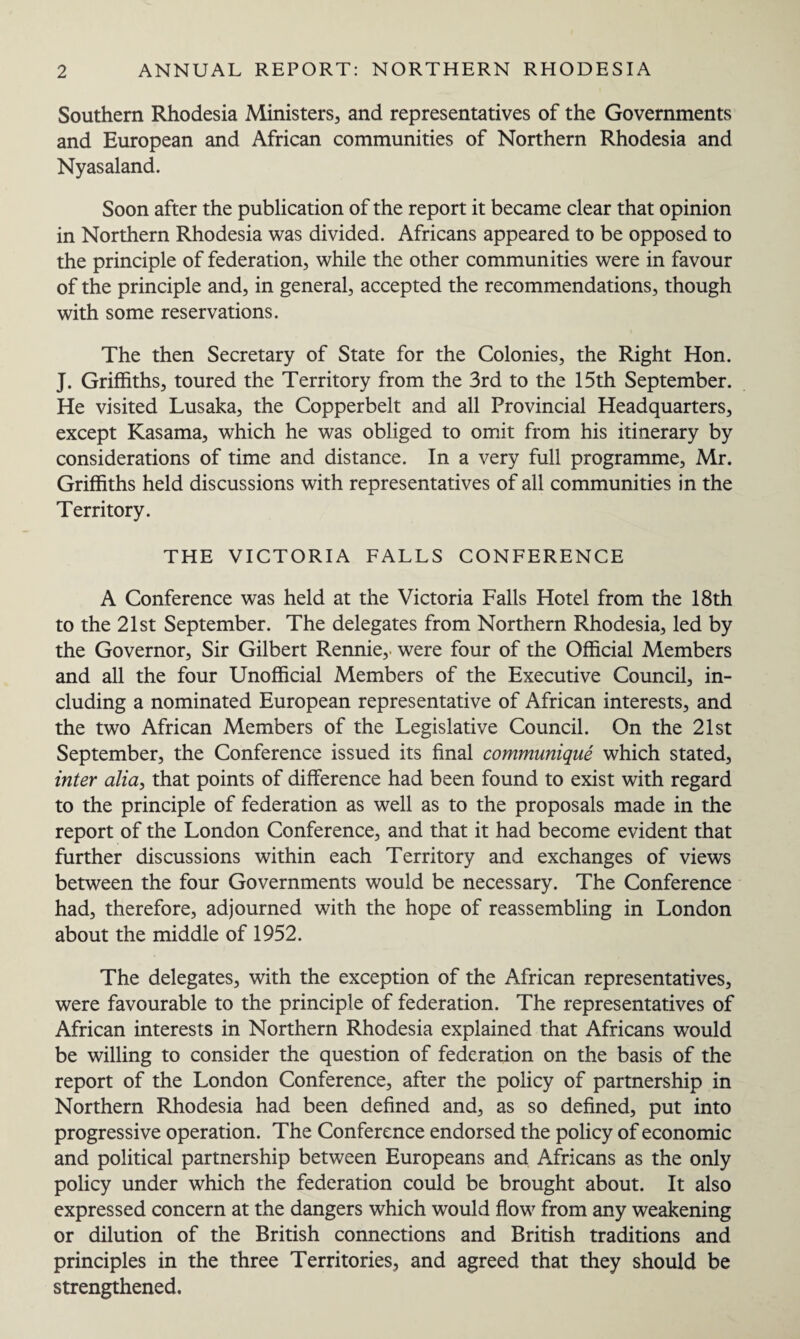 Southern Rhodesia Ministers, and representatives of the Governments and European and African communities of Northern Rhodesia and Nyasaland. Soon after the publication of the report it became clear that opinion in Northern Rhodesia was divided. Africans appeared to be opposed to the principle of federation, while the other communities were in favour of the principle and, in general, accepted the recommendations, though with some reservations. The then Secretary of State for the Colonies, the Right Hon. J. Griffiths, toured the Territory from the 3rd to the 15th September. He visited Lusaka, the Copperbelt and all Provincial Headquarters, except Kasama, which he was obliged to omit from his itinerary by considerations of time and distance. In a very full programme, Mr. Griffiths held discussions with representatives of all communities in the Territory. THE VICTORIA FALLS CONFERENCE A Conference was held at the Victoria Falls Hotel from the 18th to the 21st September. The delegates from Northern Rhodesia, led by the Governor, Sir Gilbert Rennie, were four of the Official Members and all the four Unofficial Members of the Executive Council, in¬ cluding a nominated European representative of African interests, and the two African Members of the Legislative Council. On the 21st September, the Conference issued its final communique which stated, inter alia, that points of difference had been found to exist with regard to the principle of federation as well as to the proposals made in the report of the London Conference, and that it had become evident that further discussions within each Territory and exchanges of views between the four Governments would be necessary. The Conference had, therefore, adjourned with the hope of reassembling in London about the middle of 1952. The delegates, with the exception of the African representatives, were favourable to the principle of federation. The representatives of African interests in Northern Rhodesia explained that Africans would be willing to consider the question of federation on the basis of the report of the London Conference, after the policy of partnership in Northern Rhodesia had been defined and, as so defined, put into progressive operation. The Conference endorsed the policy of economic and political partnership between Europeans and Africans as the only policy under which the federation could be brought about. It also expressed concern at the dangers which would flow from any weakening or dilution of the British connections and British traditions and principles in the three Territories, and agreed that they should be strengthened.