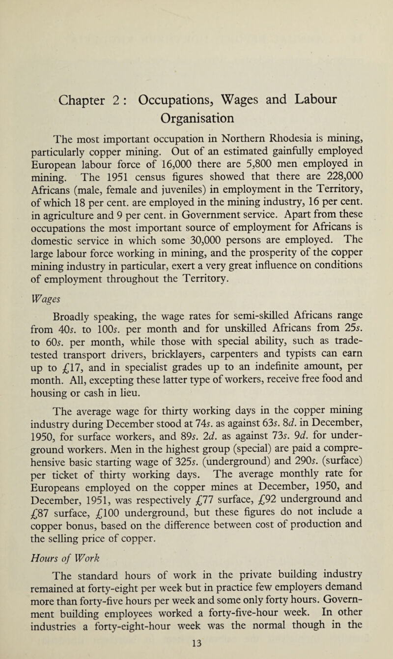 Chapter 2 : Occupations, Wages and Labour Organisation The most important occupation in Northern Rhodesia is mining, particularly copper mining. Out of an estimated gainfully employed European labour force of 16,000 there are 5,800 men employed in mining. The 1951 census figures showed that there are 228,000 Africans (male, female and juveniles) in employment in the Territory, of which 18 per cent, are employed in the mining industry, 16 per cent, in agriculture and 9 per cent, in Government service. Apart from these occupations the most important source of employment for Africans is domestic service in which some 30,000 persons are employed. The large labour force working in mining, and the prosperity of the copper mining industry in particular, exert a very great influence on conditions of employment throughout the Territory. Wages Broadly speaking, the wage rates for semi-skilled Africans range from 40s. to 100s. per month and for unskilled Africans from 25s. to 60s. per month, while those with special ability, such as trade- tested transport drivers, bricklayers, carpenters and typists can earn up to £17, and in specialist grades up to an indefinite amount, per month. All, excepting these latter type of workers, receive free food and housing or cash in lieu. The average wage for thirty working days in the copper mining industry during December stood at 74s. as against 63s. 8<i. in December, 1950, for surface workers, and 89s. 2d. as against 73s. 9d. for under¬ ground workers. Men in the highest group (special) are paid a compre¬ hensive basic starting wage of 325s. (underground) and 290s. (surface) per ticket of thirty working days. The average monthly rate for Europeans employed on the copper mines at December, 1950, and December, 1951, was respectively £77 surface, £92 underground and £87 surface, £100 underground, but these figures do not include a copper bonus, based on the difference between cost of production and the selling price of copper. Hours of Work The standard hours of work in the private building industry remained at forty-eight per week but in practice few employers demand more than forty-five hours per week and some only forty hours. Govern¬ ment building employees worked a forty-five-hour week. In other industries a forty-eight-hour week was the normal though in the