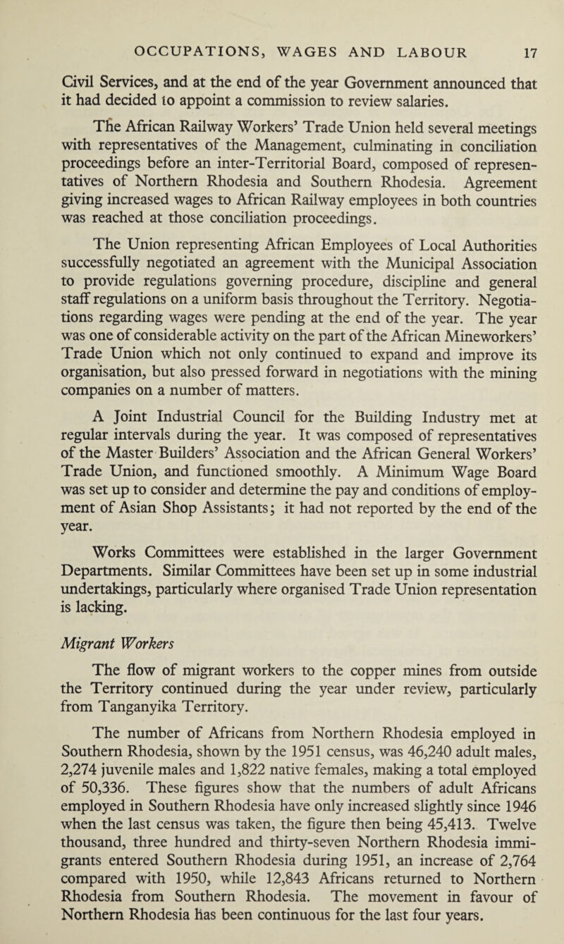 Civil Services, and at the end of the year Government announced that it had decided lo appoint a commission to review salaries. The African Railway Workers’ Trade Union held several meetings with representatives of the Management, culminating in conciliation proceedings before an inter-Territorial Board, composed of represen¬ tatives of Northern Rhodesia and Southern Rhodesia. Agreement giving increased wages to African Railway employees in both countries was reached at those conciliation proceedings. The Union representing African Employees of Local Authorities successfully negotiated an agreement with the Municipal Association to provide regulations governing procedure, discipline and general staff regulations on a uniform basis throughout the Territory. Negotia¬ tions regarding wages were pending at the end of the year. The year was one of considerable activity on the part of the African Mineworkers’ Trade Union which not only continued to expand and improve its organisation, but also pressed forward in negotiations with the mining companies on a number of matters. A Joint Industrial Council for the Building Industry met at regular intervals during the year. It was composed of representatives of the Master Builders’ Association and the African General Workers’ Trade Union, and functioned smoothly. A Minimum Wage Board was set up to consider and determine the pay and conditions of employ¬ ment of Asian Shop Assistants; it had not reported by the end of the year. Works Committees were established in the larger Government Departments. Similar Committees have been set up in some industrial undertakings, particularly where organised Trade Union representation is lacking. Migrant Workers The flow of migrant workers to the copper mines from outside the Territory continued during the year under review, particularly from Tanganyika Territory. The number of Africans from Northern Rhodesia employed in Southern Rhodesia, shown by the 1951 census, was 46,240 adult males, 2,274 juvenile males and 1,822 native females, making a total employed of 50,336. These figures show that the numbers of adult Africans employed in Southern Rhodesia have only increased slightly since 1946 when the last census was taken, the figure then being 45,413. Twelve thousand, three hundred and thirty-seven Northern Rhodesia immi¬ grants entered Southern Rhodesia during 1951, an increase of 2,764 compared with 1950, while 12,843 Africans returned to Northern Rhodesia from Southern Rhodesia. The movement in favour of Northern Rhodesia has been continuous for the last four years.