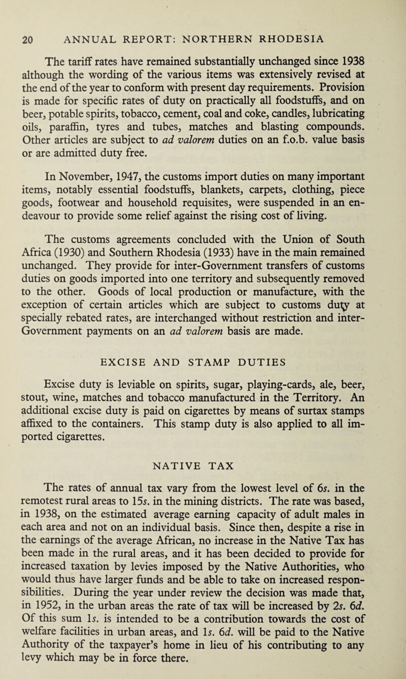 The tariff rates have remained substantially unchanged since 1938 although the wording of the various items was extensively revised at the end of the year to conform with present day requirements. Provision is made for specific rates of duty on practically all foodstuffs, and on beer, potable spirits, tobacco, cement, coal and coke, candles, lubricating oils, paraffin, tyres and tubes, matches and blasting compounds. Other articles are subject to ad valorem duties on an f.o.b. value basis or are admitted duty free. In November, 1947, the customs import duties on many important items, notably essential foodstuffs, blankets, carpets, clothing, piece goods, footwear and household requisites, were suspended in an en¬ deavour to provide some relief against the rising cost of living. The customs agreements concluded with the Union of South Africa (1930) and Southern Rhodesia (1933) have in the main remained unchanged. They provide for inter-Government transfers of customs duties on goods imported into one territory and subsequently removed to the other. Goods of local production or manufacture, with the exception of certain articles which are subject to customs duty at specially rebated rates, are interchanged without restriction and inter- Government payments on an ad valorem basis are made. EXCISE AND STAMP DUTIES Excise duty is leviable on spirits, sugar, playing-cards, ale, beer, stout, wine, matches and tobacco manufactured in the Territory. An additional excise duty is paid on cigarettes by means of surtax stamps affixed to the containers. This stamp duty is also applied to all im¬ ported cigarettes. NATIVE TAX The rates of annual tax vary from the lowest level of 6s. in the remotest rural areas to 15s. in the mining districts. The rate was based, in 1938, on the estimated average earning capacity of adult males in each area and not on an individual basis. Since then, despite a rise in the earnings of the average African, no increase in the Native Tax has been made in the rural areas, and it has been decided to provide for increased taxation by levies imposed by the Native Authorities, who would thus have larger funds and be able to take on increased respon¬ sibilities. During the year under review the decision was made that, in 1952, in the urban areas the rate of tax will be increased by 2s. 6d. Of this sum Is. is intended to be a contribution towards the cost of welfare facilities in urban areas, and Is. 6d. will be paid to the Native Authority of the taxpayer’s home in lieu of his contributing to any levy which may be in force there.