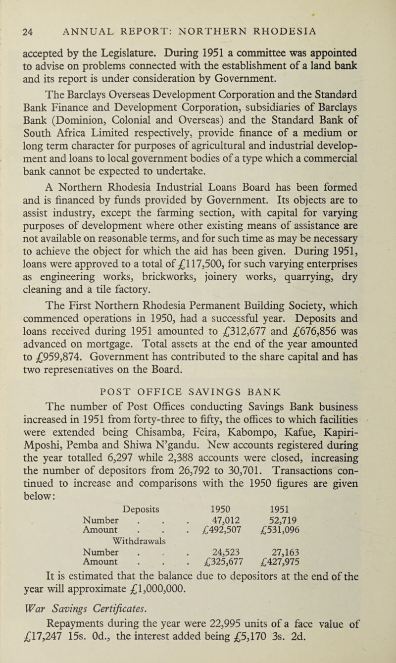 accepted by the Legislature. During 1951 a committee was appointed to advise on problems connected with the establishment of a land bank and its report is under consideration by Government. The Barclays Overseas Development Corporation and the Standard Bank Finance and Development Corporation, subsidiaries of Barclays Bank (Dominion, Colonial and Overseas) and the Standard Bank of South Africa Limited respectively, provide finance of a medium or long term character for purposes of agricultural and industrial develop¬ ment and loans to local government bodies of a type which a commercial bank cannot be expected to undertake. A Northern Rhodesia Industrial Loans Board has been formed and is financed by funds provided by Government. Its objects are to assist industry, except the farming section, with capital for varying purposes of development where other existing means of assistance are not available on reasonable terms, and for such time as may be necessary to achieve the object for which the aid has been given. During 1951, loans were approved to a total of £117,500, for such varying enterprises as engineering works, brickworks, joinery works, quarrying, dry cleaning and a tile factory. The First Northern Rhodesia Permanent Building Society, which commenced operations in 1950, had a successful year. Deposits and loans received during 1951 amounted to £312,677 and £676,856 was advanced on mortgage. Total assets at the end of the year amounted to £959,874. Government has contributed to the share capital and has two representatives on the Board. POST OFFICE SAVINGS BANK The number of Post Offices conducting Savings Bank business increased in 1951 from forty-three to fifty, the offices to which facilities were extended being Chisamba, Feira, Kabompo, Kafue, Kapiri- Mposhi, Pemba and Shiwa N’gandu. New accounts registered during the year totalled 6,297 while 2,388 accounts were closed, increasing the number of depositors from 26,792 to 30,701. Transactions con¬ tinued to increase and comparisons with the 1950 figures are given below: Deposits Number Amount Withdrawals Number Amount 1950 1951 47,012 52,719 £492,507 £531,096 24,523 27,163 £325,677 £427,975 It is estimated that the balance due to depositors at the end of the year will approximate £1,000,000. War Savings Certificates. Repayments during the year were 22,995 units of a face value of £17,247 15s. 0d., the interest added being £5,170 3s. 2d.