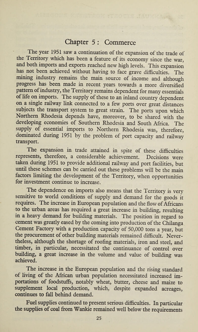 Chapter 5 : Commerce The year 1951 saw a continuation of the expansion of the trade of the Territory which has been a feature of its economy since the war, and both imports and exports reached new high levels. This expansion has not been achieved without having to face grave difficulties. The mining industry remains the main source of income and although progress has been made in recent years towards a more diversified pattern of industry, the Territory remains dependent for many essentials of life on imports. The supply of these to an inland country dependent on a single railway link connected to a few ports over great distances subjects the transport system to great strain. The ports upon which Northern Rhodesia depends have, moreover, to be shared with the developing economies of Southern Rhodesia and South Africa. The supply of essential imports to Northern Rhodesia was, therefore, dominated during 1951 by the problem of port capacity and railway transport. The expansion in trade attained in spite of these difficulties represents, therefore, a considerable achievement. Decisions were taken during 1951 to provide additional railway and port facilities, but until these schemes can be carried out these problems will be the main factors limiting the development of the Territory, when opportunities for investment continue to increase. The dependence on imports also means that the Territory is very sensitive to world conditions of supply and demand for the goods it requires. The increase in European population and the flow of Africans to the urban areas has required a great increase in building, resulting in a heavy demand for building materials. The position in regard to cement was greatly eased by the coming into production of the Chilanga Cement Factory with a production capacity of 50,000 tons a year, but the procurement of other building materials remained difficult. Never¬ theless, although the shortage of roofing materials, iron and steel, and timber, in particular, necessitated the continuance of control over building, a great increase in the volume and value of building was achieved. The increase in the European population and the rising standard of living of the African urban population necessitated increased im¬ portations of foodstuffs, notably wheat, butter, cheese and maize to supplement local production, which, despite expanded acreages, continues to fall behind demand. Fuel supplies continued to present serious difficulties. In particular the supplies of coal from Wankie remained well below the requirements