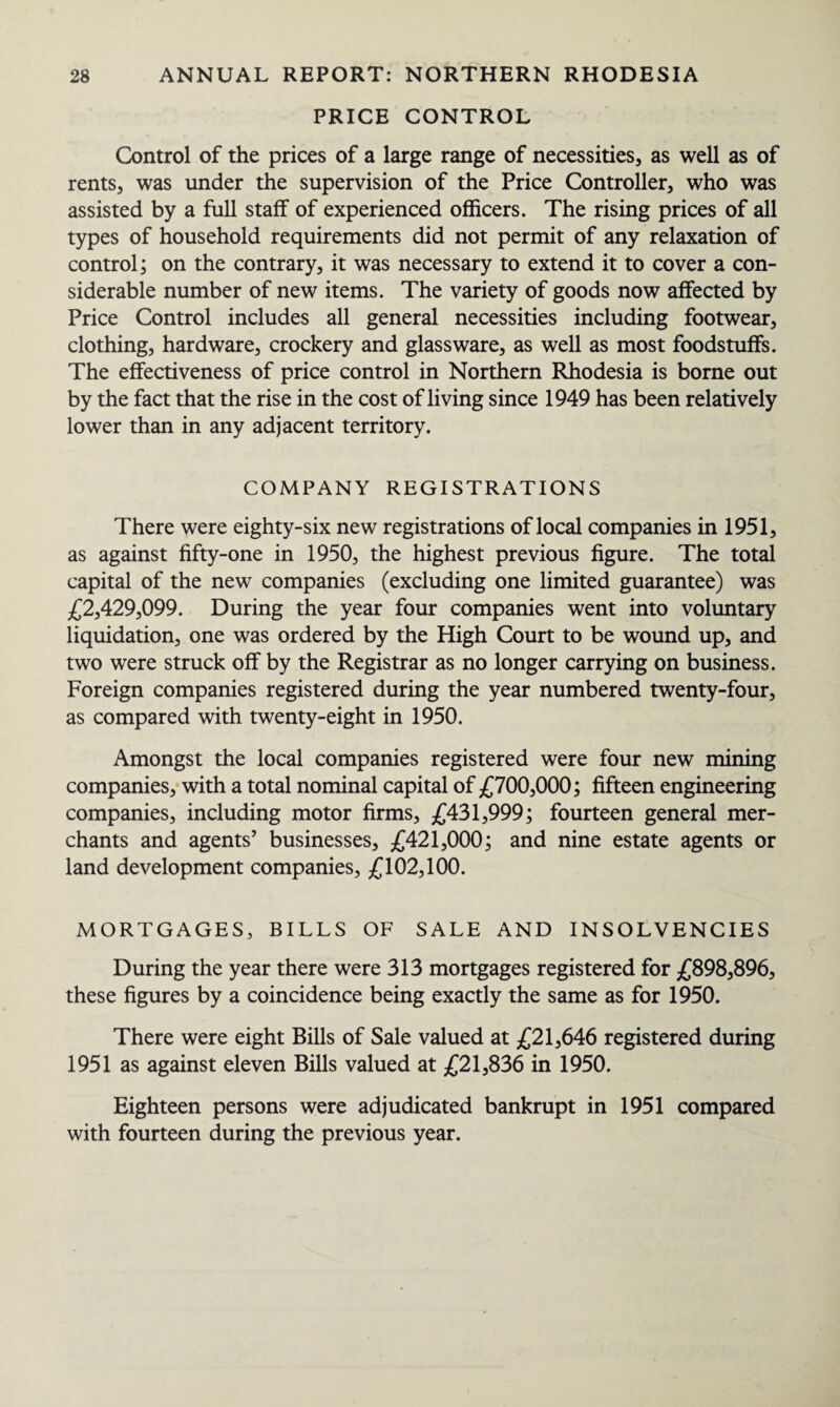 PRICE CONTROL Control of the prices of a large range of necessities, as well as of rents, was under the supervision of the Price Controller, who was assisted by a full staff of experienced officers. The rising prices of all types of household requirements did not permit of any relaxation of control; on the contrary, it was necessary to extend it to cover a con¬ siderable number of new items. The variety of goods now affected by Price Control includes all general necessities including footwear, clothing, hardware, crockery and glassware, as well as most foodstuffs. The effectiveness of price control in Northern Rhodesia is borne out by the fact that the rise in the cost of living since 1949 has been relatively lower than in any adjacent territory. COMPANY REGISTRATIONS There were eighty-six new registrations of local companies in 1951, as against fifty-one in 1950, the highest previous figure. The total capital of the new companies (excluding one limited guarantee) was £2,429,099. During the year four companies went into voluntary liquidation, one was ordered by the High Court to be wound up, and two were struck off by the Registrar as no longer carrying on business. Foreign companies registered during the year numbered twenty-four, as compared with twenty-eight in 1950. Amongst the local companies registered were four new mining companies, with a total nominal capital of £700,000; fifteen engineering companies, including motor firms, £431,999; fourteen general mer¬ chants and agents’ businesses, £421,000; and nine estate agents or land development companies, £102,100. MORTGAGES, BILLS OF SALE AND INSOLVENCIES During the year there were 313 mortgages registered for £898,896, these figures by a coincidence being exactly the same as for 1950. There were eight Bills of Sale valued at £21,646 registered during 1951 as against eleven Bills valued at £21,836 in 1950. Eighteen persons were adjudicated bankrupt in 1951 compared with fourteen during the previous year.