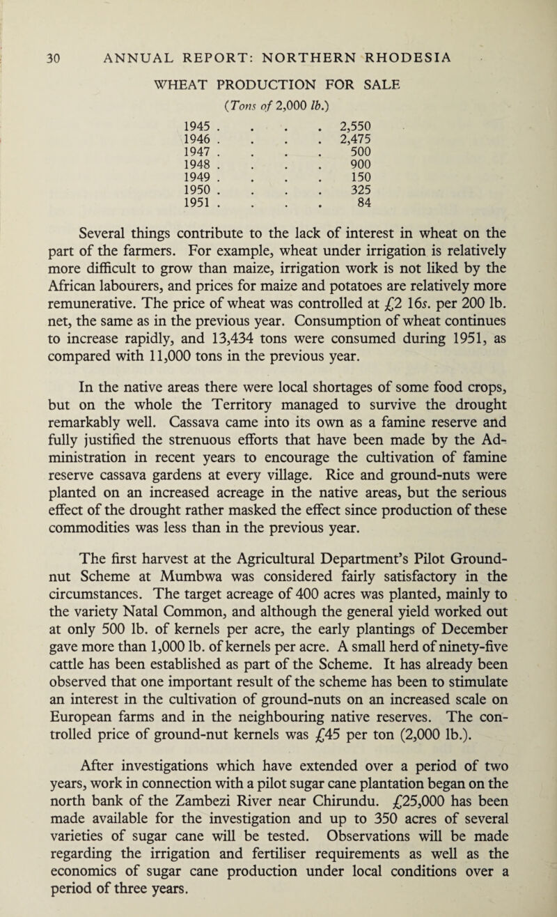 WHEAT PRODUCTION FOR SALE (Tons of 2,000 lb.) 1945 . 1946 . 1947 . 1948 . 1949 . 1950 . 1951 . 2,550 2,475 500 900 150 325 84 Several things contribute to the lack of interest in wheat on the part of the farmers. For example, wheat under irrigation is relatively more difficult to grow than maize, irrigation work is not liked by the African labourers, and prices for maize and potatoes are relatively more remunerative. The price of wheat was controlled at £2 16s. per 200 lb. net, the same as in the previous year. Consumption of wheat continues to increase rapidly, and 13,434 tons were consumed during 1951, as compared with 11,000 tons in the previous year. In the native areas there were local shortages of some food crops, but on the whole the Territory managed to survive the drought remarkably well. Cassava came into its own as a famine reserve and fully justified the strenuous efforts that have been made by the Ad¬ ministration in recent years to encourage the cultivation of famine reserve cassava gardens at every village. Rice and ground-nuts were planted on an increased acreage in the native areas, but the serious effect of the drought rather masked the effect since production of these commodities was less than in the previous year. The first harvest at the Agricultural Department’s Pilot Ground¬ nut Scheme at Mumbwa was considered fairly satisfactory in the circumstances. The target acreage of 400 acres was planted, mainly to the variety Natal Common, and although the general yield worked out at only 500 lb. of kernels per acre, the early plantings of December gave more than 1,000 lb. of kernels per acre. A small herd of ninety-five cattle has been established as part of the Scheme. It has already been observed that one important result of the scheme has been to stimulate an interest in the cultivation of ground-nuts on an increased scale on European farms and in the neighbouring native reserves. The con¬ trolled price of ground-nut kernels was £45 per ton (2,000 lb.). After investigations which have extended over a period of two years, work in connection with a pilot sugar cane plantation began on the north bank of the Zambezi River near Chirundu. £25,000 has been made available for the investigation and up to 350 acres of several varieties of sugar cane will be tested. Observations will be made regarding the irrigation and fertiliser requirements as well as the economics of sugar cane production under local conditions over a period of three years.