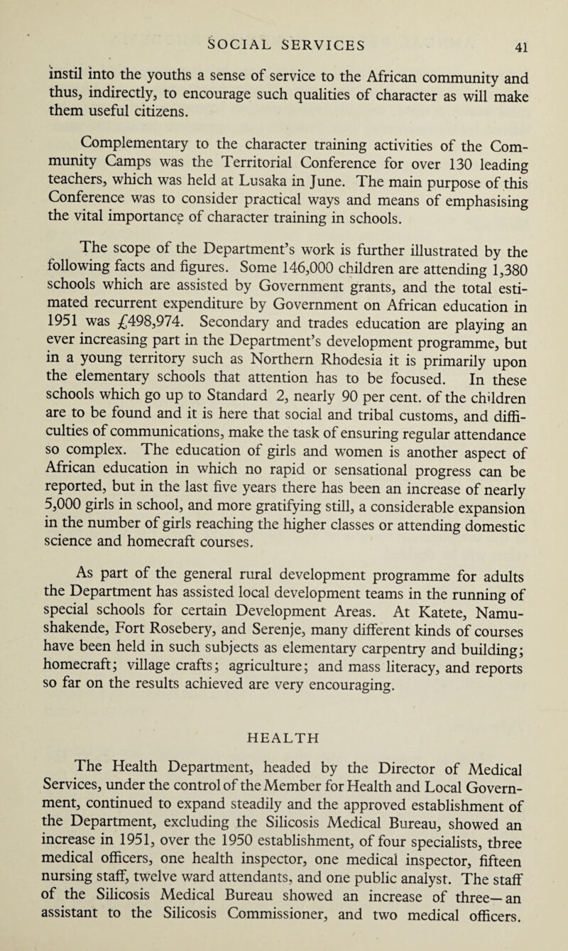 instil into the youths a sense of service to the African community and thus, indirectly, to encourage such qualities of character as will make them useful citizens. Complementary to the character training activities of the Com¬ munity Camps was the Territorial Conference for over 130 leading teachers, which was held at Lusaka in June. The main purpose of this Conference was to consider practical ways and means of emphasising the vital importance of character training in schools. The scope of the Department’s work is further illustrated by the following facts and figures. Some 146,000 children are attending 1,380 schools which are assisted by Government grants, and the total esti¬ mated recurrent expenditure by Government on African education in 1951 was £498,974. Secondary and trades education are playing an ever increasing part in the Department’s development programme, but in a young territory such as Northern Rhodesia it is primarily upon the elementary schools that attention has to be focused. In these schools which go up to Standard 2, nearly 90 per cent, of the children are to be found and it is here that social and tribal customs, and diffi¬ culties of communications, make the task of ensuring regular attendance so complex. The education of girls and women is another aspect of African education in which no rapid or sensational progress can be reported, but in the last five years there has been an increase of nearly 5,000 girls in school, and more gratifying still, a considerable expansion in the number of girls reaching the higher classes or attending domestic science and homecraft courses. As part of the general rural development programme for adults the Department has assisted local development teams in the running of special schools for certain Development Areas. At Katete, Namu- shakende. Fort Rosebery, and Serenje, many different kinds of courses have been held in such subjects as elementary carpentry and building; homecraft; village crafts; agriculture; and mass literacy, and reports so far on the results achieved are very encouraging. HEALTH The Health Department, headed by the Director of Medical Services, under the control of the Member for Health and Local Govern¬ ment, continued to expand steadily and the approved establishment of the Department, excluding the Silicosis Medical Bureau, showed an increase in 1951, over the 1950 establishment, of four specialists, three medical officers, one health inspector, one medical inspector, fifteen nursing staff, twelve ward attendants, and one public analyst. The staff of the Silicosis Medical Bureau showed an increase of three—an assistant to the Silicosis Commissioner, and two medical officers.