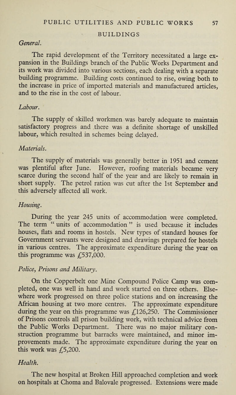 General. BUILDINGS The rapid development of the Territory necessitated a large ex¬ pansion in the Buildings branch of the Public Works Department and its work was divided into various sections, each dealing with a separate building programme. Building costs continued to rise, owing both to the increase in price of imported materials and manufactured articles, and to the rise in the cost of labour. Labour. The supply of skilled workmen was barely adequate to maintain satisfactory progress and there was a definite shortage of unskilled labour, which resulted in schemes being delayed. Materials. The supply of materials was generally better in 1951 and cement was plentiful after June. However, roofing materials became very scarce during the second half of the year and are likely to remain in short supply. The petrol ration was cut after the 1st September and this adversely affected all work. Housing. During the year 245 units of accommodation were completed. The term “ units of accommodation ” is used because it includes houses, flats and rooms in hostels. New types of standard houses for Government servants were designed and drawings prepared for hostels in various centres. The approximate expenditure during the year on this programme was £537,000. Police, Prisons and Military. On the Copperbelt one Mine Compound Police Camp was com¬ pleted, one was well in hand and work started on three others. Else¬ where work progressed on three police stations and on increasing the African housing at two more centres. The approximate expenditure during the year on this programme was £126,250. The Commissioner of Prisons controls all prison building work, with technical advice from the Public Works Department. There was no major military con¬ struction programme but barracks were maintained, and minor im¬ provements made. The approximate expenditure during the year on this work was £5,200. Health. The new hospital at Broken Hill approached completion and work on hospitals at Choma and Balovale progressed. Extensions were made