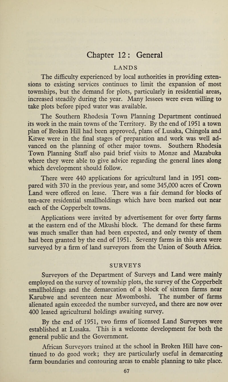 Chapter 12: General LANDS The difficulty experienced by local authorities in providing exten¬ sions to existing services continues to limit the expansion of most townships, but the demand for plots, particularly in residential areas, increased steadily during the year. Many lessees were even willing to take plots before piped water was available. The Southern Rhodesia Town Planning Department continued its work in the main towns of the Territory. By the end of 1951 a town plan of Broken Hill had been approved, plans of Lusaka, Chingola and Kitwe were in the final stages of preparation and work was well ad¬ vanced on the planning of other major towns. Southern Rhodesia Town Planning Staff also paid brief visits to Monze and Mazabuka where they were able to give advice regarding the general lines along which development should follow. There were 440 applications for agricultural land in 1951 com¬ pared with 370 in the previous year, and some 345,000 acres of Crown Land were offered on lease. There was a fair demand for blocks of ten-acre residential smallholdings which have been marked out near each of the Copperbelt towns. Applications were invited by advertisement for over forty farms at the eastern end of the Mkushi block. The demand for these farms was much smaller than had been expected, and only twenty of them had been granted by the end of 1951. Seventy farms in this area were surveyed by a firm of land surveyors from the Union of South Africa. SURVEYS Surveyors of the Department of Surveys and Land were mainly employed on the survey of township plots, the survey of the Copperbelt smallholdings and the demarcation of a block of sixteen farms near Karubwe and seventeen near Mwomboshi. The number of farms alienated again exceeded the number surveyed, and there are now over 400 leased agricultural holdings awaiting survey. By the end of 1951, two firms of licensed Land Surveyors were established at Lusaka. This is a welcome development for both the general public and the Government. African Surveyors trained at the school in Broken Hill have con¬ tinued to do good work; they are particularly useful in demarcating farm boundaries and contouring areas to enable planning to take place.