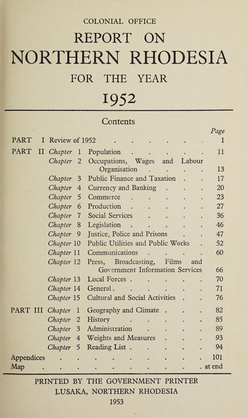 REPORT ON NORTHERN RHODESIA FOR THE YEAR 1952 Contents Page PART I Review of 1952 .... • • 1 PART II Chapter 1 Population • • 11 Chapter 2 Occupations, Wages and Labour Organisation 13 Chapter 3 Public Finance and Taxation 17 Chapter 4 Currency and Banking 20 Chapter 5 Commerce 23 Chapter 6 Production 27 Chapter 7 Social Services 36 Chapter 8 Legislation 46 Chapter 9 Justice, Police and Prisons 47 Chapter 10 Public Utilities and Public Works 52 Chapter 11 Communications • • 60 Chapter 12 Press, Broadcasting, Films and Government Information Services 66 Chapter 13 Local Forces . 70 Chapter 14 General. . 71 Chapter 15 Cultural and Social Activities 76 PART III Chapter 1 Geography and Climate . 82 Chapter 2 History 85 Chapter 3 Administration 89 Chapter 4 Weights and Measures 93 Chapter 5 Reading List . 94 Appendices • • • • • 101 Map at end PRINTED BY THE GOVERNMENT PRINTER LUSAKA, NORTHERN RHODESIA 1953