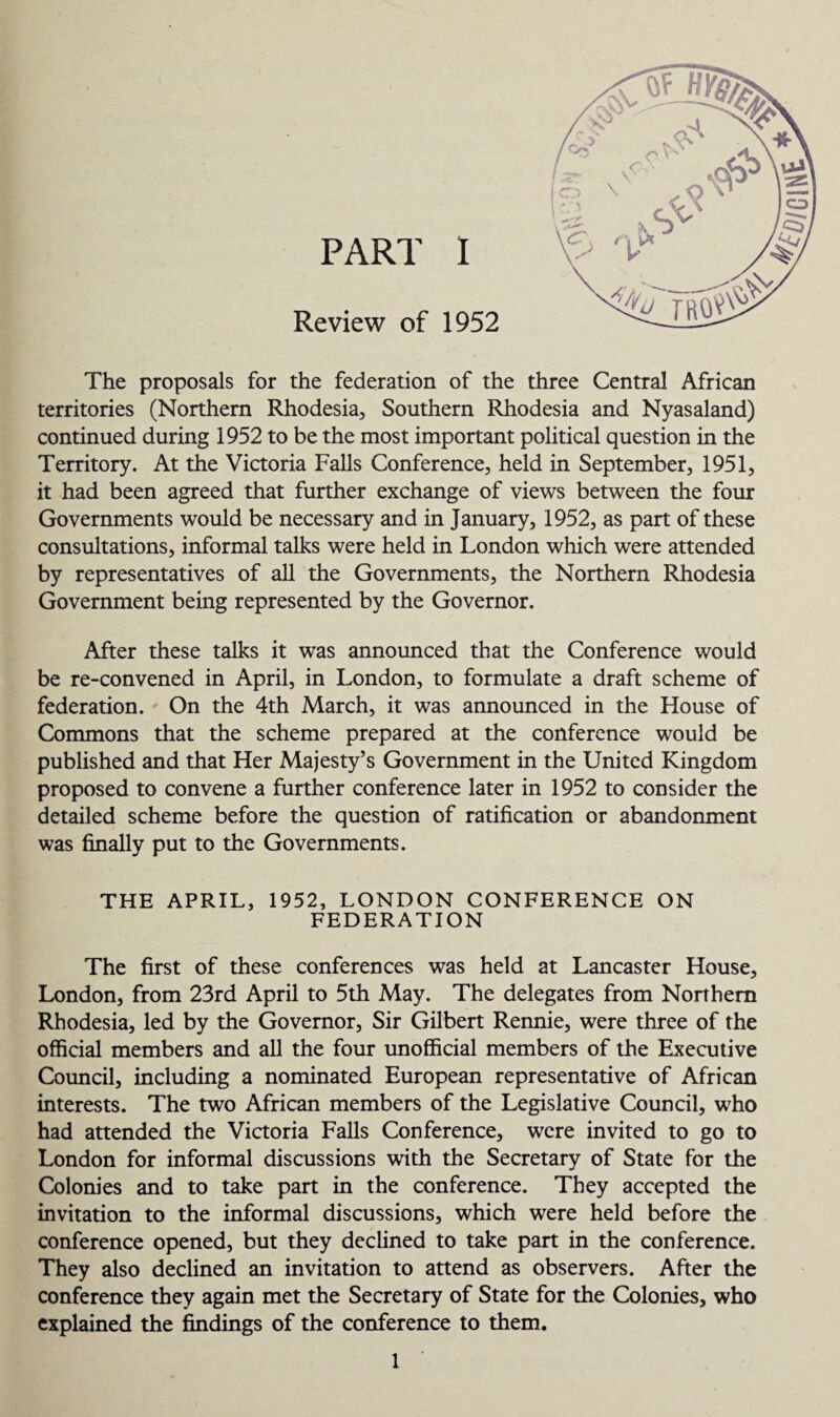 Review of 1952 The proposals for the federation of the three Central African territories (Northern Rhodesia, Southern Rhodesia and Nyasaland) continued during 1952 to be the most important political question in the Territory. At the Victoria Falls Conference, held in September, 1951, it had been agreed that further exchange of views between the four Governments would be necessary and in January, 1952, as part of these consultations, informal talks were held in London which were attended by representatives of all the Governments, the Northern Rhodesia Government being represented by the Governor. After these talks it was announced that the Conference would be re-convened in April, in London, to formulate a draft scheme of federation. On the 4th March, it was announced in the House of Commons that the scheme prepared at the conference would be published and that Her Majesty’s Government in the United Kingdom proposed to convene a further conference later in 1952 to consider the detailed scheme before the question of ratification or abandonment was finally put to the Governments. THE APRIL, 1952, LONDON CONFERENCE ON FEDERATION The first of these conferences was held at Lancaster House, London, from 23rd April to 5th May. The delegates from Northern Rhodesia, led by the Governor, Sir Gilbert Rennie, were three of the official members and all the four unofficial members of the Executive Council, including a nominated European representative of African interests. The two African members of the Legislative Council, who had attended the Victoria Falls Conference, were invited to go to London for informal discussions with the Secretary of State for the Colonies and to take part in the conference. They accepted the invitation to the informal discussions, which were held before the conference opened, but they declined to take part in the conference. They also declined an invitation to attend as observers. After the conference they again met the Secretary of State for the Colonies, who explained the findings of the conference to them. 1