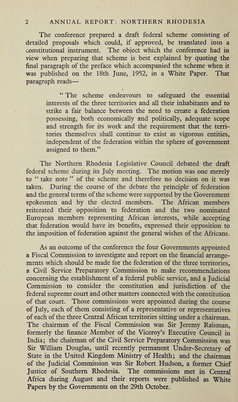 The conference prepared a draft federal scheme consisting of detailed proposals which could, if approved, be translated into a constitutional instrument. The object which the conference had in view when preparing that scheme is best explained by quoting the final paragraph of the preface which accompanied the scheme when it was published on the 18th June, 1952, in a White Paper. That paragraph reads— “ The scheme endeavours to safeguard the essential interests of the three territories and all their inhabitants and to strike a fair balance between the need to create a federation possessing, both economically and politically, adequate scope and strength for its work and the requirement that the terri¬ tories themselves shall continue to exist as vigorous entities, independent of the federation within the sphere of government assigned to them.” The Northern Rhodesia Legislative Council debated the draft federal scheme during its July meeting. The motion was one merely to “ take note ” of the scheme and therefore no decision on it was taken. During the course of the debate the principle of federation and the general terms of the scheme were supported by the Government spokesmen and by the elected members. The African members reiterated their opposition to federation and the two nominated European members representing African interests, while accepting that federation would have its benefits, expressed their opposition to the imposition of federation against the general wishes of the Africans. As an outcome of the conference the four Governments appointed a Fiscal Commission to investigate and report on the financial arrange¬ ments which should be made for the federation of the three territories, a Civil Service Preparatory Commission to make recommendations concerning the establishment of a federal public service, and a Judicial Commission to consider the constitution and jurisdiction of the federal supreme court and other matters connected with the constitution of that court. Those commissions were appointed during the course of July, each of them consisting of a representative or representatives of each of the three Central African territories sitting under a chairman. The chairman of the Fiscal Commission was Sir Jeremy Raisman, formerly the finance Member of the Viceroy’s Executive Council in India; the chairman of the Civil Service Preparatory Commission was Sir William Douglas, until recently permanent Under-Secretary of State in the United Kingdom Ministry of Health; and the chairman of the Judicial Commission was Sir Robert Hudson, a former Chief Justice of Southern Rhodesia. The commissions met in Central Africa during August and their reports were published as White Papers by the Governments on the 29th October.