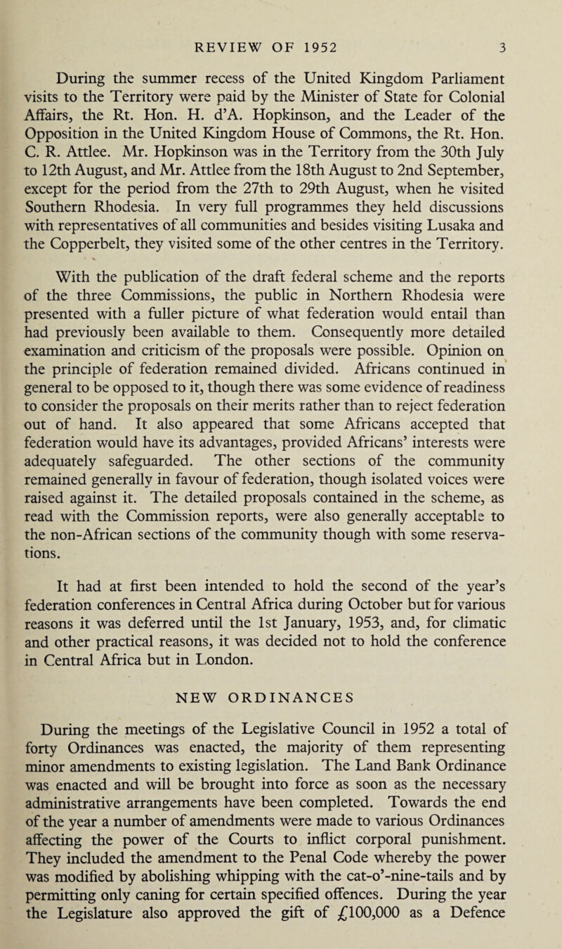 During the summer recess of the United Kingdom Parliament visits to the Territory were paid by the Minister of State for Colonial Affairs, the Rt. Hon. H. d’A. Hopkinson, and the Leader of the Opposition in the United Kingdom House of Commons, the Rt. Hon. C. R. Attlee. Mr. Hopkinson was in the Territory from the 30th July to 12th August, and Mr. Attlee from the 18th August to 2nd September, except for the period from the 27th to 29th August, when he visited Southern Rhodesia. In very full programmes they held discussions with representatives of all communities and besides visiting Lusaka and the Copperbelt, they visited some of the other centres in the Territory. With the publication of the draft federal scheme and the reports of the three Commissions, the public in Northern Rhodesia were presented with a fuller picture of what federation would entail than had previously been available to them. Consequently more detailed examination and criticism of the proposals were possible. Opinion on the principle of federation remained divided. Africans continued in general to be opposed to it, though there was some evidence of readiness to consider the proposals on their merits rather than to reject federation out of hand. It also appeared that some Africans accepted that federation would have its advantages, provided Africans’ interests were adequately safeguarded. The other sections of the community remained generally in favour of federation, though isolated voices were raised against it. The detailed proposals contained in the scheme, as read with the Commission reports, were also generally acceptable to the non-African sections of the community though with some reserva¬ tions. It had at first been intended to hold the second of the year’s federation conferences in Central Africa during October but for various reasons it was deferred until the 1st January, 1953, and, for climatic and other practical reasons, it was decided not to hold the conference in Central Africa but in London. NEW ORDINANCES During the meetings of the Legislative Council in 1952 a total of forty Ordinances was enacted, the majority of them representing minor amendments to existing legislation. The Land Bank Ordinance was enacted and will be brought into force as soon as the necessary administrative arrangements have been completed. Towards the end of the year a number of amendments were made to various Ordinances affecting the power of the Courts to inflict corporal punishment. They included the amendment to the Penal Code whereby the power was modified by abolishing whipping with the cat-o’-nine-tails and by permitting only caning for certain specified offences. During the year the Legislature also approved the gift of £100,000 as a Defence